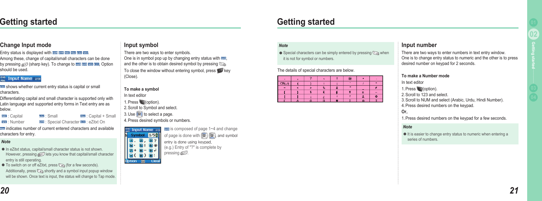 2002Getting started2102Getting started0304Getting started 01Change Input mode Entry status is displayed with            .  Among these, change of capital/small characters can be done by pressing   (sharp key). To change to        , Option should be used. shows whether current entry status is capital or small characters. Differentiating capital and small character is supported only with Latin language and supported entry forms in Text entry are as below. : Capital   : Small   : Capital + Small : Number   : Special Character   : eZitxt On indicates number of current entered characters and available characters for entry.Input symbolThere are two ways to enter symbols. One is in symbol pop up by changing entry status with  ,  and the other is to obtain desired symbol by pressing  . To close the window without entering symbol, press   key (Close). To make a symbolIn text editor1. Press  (option). 2. Scroll to Symbol and select. 3. Use   to select a page. 4. Press desired symbols or numbers.NoteIn eZitxt status, capital/small character status is not shown.   However, pressing   lets you know that capital/small character   entry is still operating. To switch on or off eZitxt, press   (for a few seconds).   Additionally, press   shortly and a symbol input popup window  will be shown. Once text is input, the status will change to Tap mode. ●● is composed of page 1~4 and change of page is done with    , and symbol entry is done using keypad.(e.g.) Entry of &quot;?&quot; is complete by  pressing  .NoteSpecial characters can be simply entered by pressing   when   it is not for symbol or numbers. ●Input numberThere are two ways to enter numbers in text entry window.  One is to change entry status to numeric and the other is to press desired number on keypad for 2 seconds.To make a Number modeIn text editor1. Press  (option). 2. Scroll to 123 and select. 3. Scroll to NUM and select (Arabic, Urdu, Hindi Number). 4. Press desired numbers on the keypad.Or.1. Press desired numbers on the keypad for a few seconds. NoteIt is easier to change entry status to numeric when entering a   series of numbers.●The details of special characters are below. 