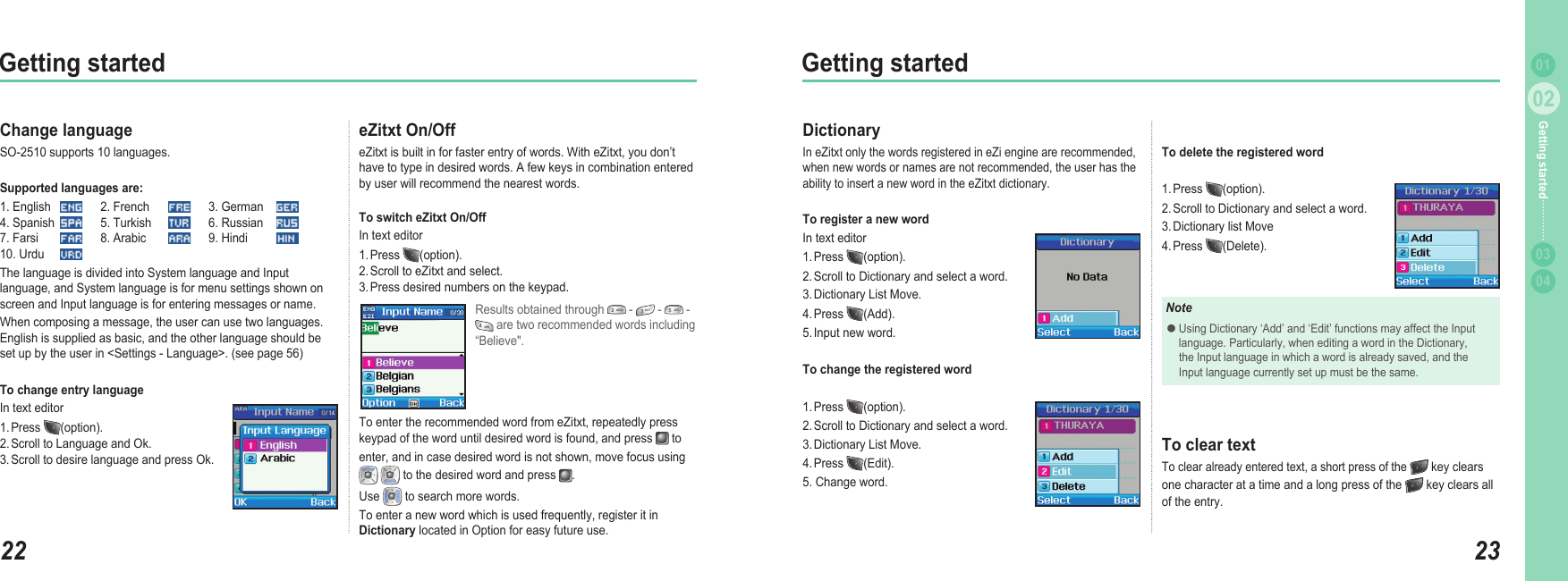 2202Getting started2302Getting started0304Getting started 01eZitxt On/Off eZitxt is built in for faster entry of words. With eZitxt, you don’t have to type in desired words. A few keys in combination entered by user will recommend the nearest words.To switch eZitxt On/Off  In text editor1. Press  (option). 2. Scroll to eZitxt and select. 3. Press desired numbers on the keypad.Change languageSO-2510 supports 10 languages. Supported languages are: 1. English   2. French   3. German     4. Spanish   5. Turkish   6. Russian    7. Farsi   8. Arabic   9. Hindi    10. Urdu The language is divided into System language and Input language, and System language is for menu settings shown on screen and Input language is for entering messages or name.When composing a message, the user can use two languages. English is supplied as basic, and the other language should be set up by the user in &lt;Settings - Language&gt;. (see page 56)To change entry language In text editor1. Press  (option). 2. Scroll to Language and Ok. 3. Scroll to desire language and press Ok.Results obtained through   -   -   -  are two recommended words including “Believe&quot;.To enter the recommended word from eZitxt, repeatedly press keypad of the word until desired word is found, and press   to enter, and in case desired word is not shown, move focus using    to the desired word and press  . Use   to search more words. To enter a new word which is used frequently, register it in Dictionary located in Option for easy future use.To delete the registered word1. Press  (option).2. Scroll to Dictionary and select a word.3. Dictionary list Move 4. Press  (Delete).DictionaryIn eZitxt only the words registered in eZi engine are recommended, when new words or names are not recommended, the user has the ability to insert a new word in the eZitxt dictionary.To register a new word In text editor1. Press  (option).2. Scroll to Dictionary and select a word. 3. Dictionary List Move.4. Press  (Add).5. Input new word.To change the registered word1. Press  (option).2. Scroll to Dictionary and select a word. 3. Dictionary List Move. 4. Press  (Edit).5. Change word.NoteUsing Dictionary ‘Add’ and ‘Edit’ functions may affect the Input   language. Particularly, when editing a word in the Dictionary,   the Input language in which a word is already saved, and the   Input language currently set up must be the same. ●To clear textTo clear already entered text, a short press of the  key clears one character at a time and a long press of the   key clears all of the entry. 