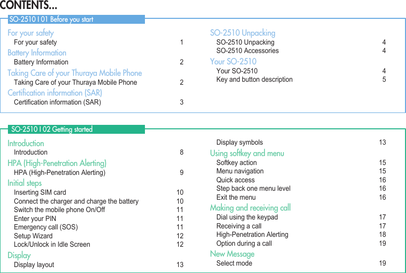 For your safety  For your safety  1Battery Information  Battery Information  2Taking Care of your Thuraya Mobile Phone   Taking Care of your Thuraya Mobile Phone   2Certiﬁcation information (SAR) Certicationinformation(SAR)  3SO-2510 Unpacking SO-2510Unpacking  4 SO-2510Accessories  4Your SO-2510 YourSO-2510  4 Keyandbuttondescription 5Introduction Introduction  8HPA (High-Penetration Alerting) HPA(High-PenetrationAlerting)  9Initial steps  InsertingSIMcard 10 Connectthechargerandchargethebattery 10 SwitchthemobilephoneOn/Off 11  Enter your PIN  11 Emergencycall(SOS) 11 SetupWizard 12 Lock/UnlockinIdleScreen 12Display Displaylayout 13 Displaysymbols 13Using softkey and menu Softkeyaction 15  Menu navigation  15 Quickaccess 16 Stepbackonemenulevel 16  Exit the menu  16Making and receiving call Dialusingthekeypad 17 Receivingacall 17 High-PenetrationAlerting 18 Optionduringacall 19New Message  Selectmode 19  SO-2510 I 02 Getting started SO-2510 I 01 Before you startCONTENTS...