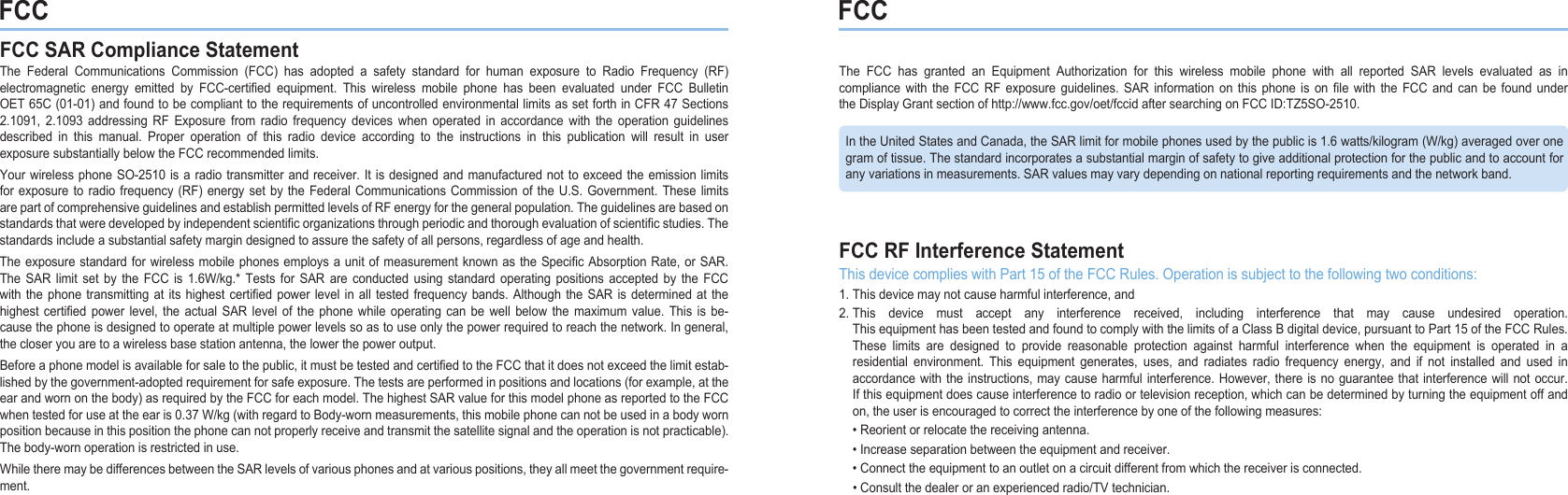 FCC FCCFCC SAR Compliance StatementThe Federal Communications Commission (FCC) has adopted a safety standard for human exposure to Radio Frequency (RF) electromagnetic energy emitted by FCC-certied equipment. This wireless mobile phone has been evaluated under FCC Bulletin OET65C(01-01)andfoundtobecomplianttotherequirementsofuncontrolledenvironmentallimitsassetforthinCFR47Sections 2.1091, 2.1093 addressing RF Exposure from radio frequency devices when operated in accordance with the operation guidelines described in this manual. Proper operation of this radio device according to the instructions in this publication will result in user exposuresubstantiallybelowtheFCCrecommendedlimits.YourwirelessphoneSO-2510isaradiotransmitter andreceiver.Itisdesignedandmanufactured nottoexceedtheemission limits forexposure toradiofrequency (RF) energysetby the FederalCommunicationsCommissionof the U.S. Government.Theselimits arepartofcomprehensiveguidelinesandestablishpermittedlevelsofRFenergyforthegeneralpopulation.Theguidelinesarebasedonstandardsthatweredevelopedbyindependentscienticorganizationsthroughperiodicandthoroughevaluationofscienticstudies.Thestandardsincludeasubstantialsafetymargindesignedtoassurethesafetyofallpersons,regardlessofageandhealth.Theexposurestandardforwirelessmobilephonesemploysa unitofmeasurementknownastheSpecic AbsorptionRate,orSAR. The SAR limit set by the FCC is 1.6W/kg.* Tests for SAR are conducted using standard operating positions accepted by the FCCwiththephonetransmittingat its highestcertiedpowerlevel in alltestedfrequencybands.AlthoughtheSARis determinedatthehighest certied power level, the actual SAR level of the phone while operating can be well below the maximum value. This is be-causethephoneisdesignedtooperateatmultiplepowerlevelssoastouseonlythepowerrequiredtoreachthenetwork.Ingeneral, thecloseryouaretoawirelessbasestationantenna,thelowerthepoweroutput.Beforeaphonemodelisavailableforsaletothepublic,itmustbetestedandcertiedtotheFCCthatitdoesnotexceedthelimitestab-lishedbythegovernment-adoptedrequirementforsafeexposure.Thetestsareperformedinpositionsandlocations(forexample,attheearandwornonthebody)asrequiredbytheFCCforeachmodel.ThehighestSARvalueforthismodelphoneasreportedtotheFCCwhentestedforuseattheearis0.37W/kg(withregardtoBody-wornmeasurements,thismobilephonecannotbeusedinabodywornpositionbecauseinthispositionthephonecannotproperlyreceiveandtransmitthesatellitesignalandtheoperationisnotpracticable).Thebody-wornoperationisrestrictedinuse.WhiletheremaybedifferencesbetweentheSARlevelsofvariousphonesandatvariouspositions,theyallmeetthegovernmentrequire-ment.The FCC has granted an Equipment Authorization for this wireless mobile phone with all reported SAR levels evaluated as in compliance with the FCC RF exposure guidelines. SAR information on this phone is on le with the FCC and can be found under theDisplayGrantsectionofhttp://www.fcc.gov/oet/fccidaftersearchingonFCCID:TZ5SO-2510.FCC RF Interference StatementThisdevicecomplieswithPart15oftheFCCRules.Operationissubjecttothefollowingtwoconditions:1.Thisdevicemaynotcauseharmfulinterference,and2.This device must accept any interference received, including interference that may cause undesired operation.  ThisequipmenthasbeentestedandfoundtocomplywiththelimitsofaClassBdigitaldevice,pursuanttoPart15oftheFCCRules.  These limits are designed to provide reasonable protection against harmful interference when the equipment is operated in a  residential environment. This equipment generates, uses, and radiates radio frequency energy, and if not installed and used in  accordancewiththeinstructions,maycauseharmfulinterference. However,thereisnoguaranteethatinterferencewillnotoccur.  Ifthisequipmentdoescauseinterferencetoradioortelevisionreception,whichcanbedeterminedbyturningtheequipmentoffand  on,theuserisencouragedtocorrecttheinterferencebyoneofthefollowingmeasures: •Reorientorrelocatethereceivingantenna. •Increaseseparationbetweentheequipmentandreceiver. •Connecttheequipmenttoanoutletonacircuitdifferentfromwhichthereceiverisconnected. •Consultthedealeroranexperiencedradio/TVtechnician.IntheUnitedStatesandCanada,theSARlimitformobilephonesusedbythepublicis1.6watts/kilogram(W/kg)averagedoverone gramoftissue.Thestandardincorporatesasubstantialmarginofsafetytogiveadditionalprotectionforthepublicandtoaccountfor anyvariationsinmeasurements.SARvaluesmayvarydependingonnationalreportingrequirementsandthenetworkband.