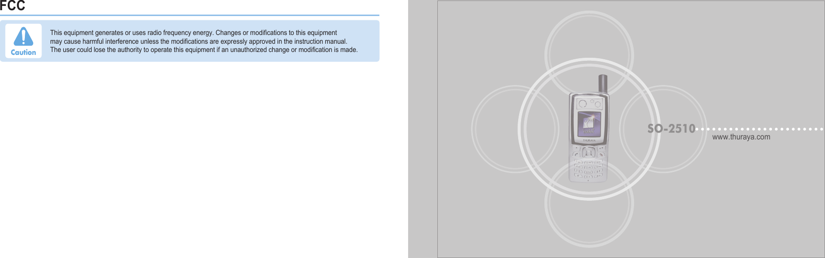 FCCwww.thuraya.comSO-2510Thisequipmentgeneratesorusesradiofrequencyenergy.Changesormodicationstothisequipmentmaycauseharmfulinterferenceunlessthemodicationsareexpresslyapprovedintheinstructionmanual.Theusercouldlosetheauthoritytooperatethisequipmentifanunauthorizedchangeormodicationismade.Caution