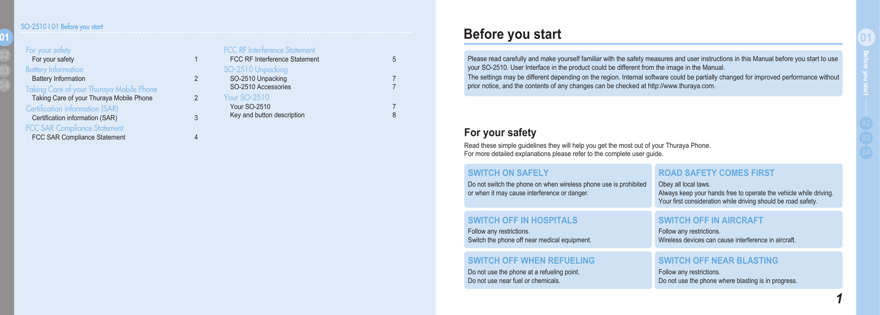 101Before you start  020304Before you start For your safetyReadthesesimpleguidelinestheywillhelpyougetthemostoutofyourThurayaPhone. Formoredetailedexplanationspleaserefertothecompleteuserguide.PleasereadcarefullyandmakeyourselffamiliarwiththesafetymeasuresanduserinstructionsinthisManualbeforeyoustarttouseyourSO-2510.UserInterfaceintheproductcouldbedifferentfromtheimageintheManual.Thesettingsmaybedifferentdependingontheregion.Internalsoftwarecouldbepartiallychangedforimprovedperformancewithoutpriornotice,andthecontentsofanychangescanbecheckedathttp://www.thuraya.com.SWITCH ON SAFELYDonotswitchthephoneonwhenwirelessphoneuseisprohibitedorwhenitmaycauseinterferenceordanger.ROAD SAFETY COMES FIRSTObeyalllocallaws. Alwayskeepyourhandsfreetooperatethevehiclewhiledriving.Yourrstconsiderationwhiledrivingshouldberoadsafety.SWITCH OFF IN HOSPITALSFollowanyrestrictions. Switchthephoneoffnearmedicalequipment.SWITCH OFF IN AIRCRAFTFollowanyrestrictions. Wirelessdevicescancauseinterferenceinaircraft.SWITCH OFF WHEN REFUELINGDonotusethephoneatarefuelingpoint. Donotusenearfuelorchemicals.SWITCH OFF NEAR BLASTINGFollowanyrestrictions. Donotusethephonewhereblastingisinprogress.SO-2510 I 01 Before you start01030402 For your safety  For your safety  1Battery Information  Battery Information  2Taking Care of your Thuraya Mobile Phone   Taking Care of your Thuraya Mobile Phone   2Certiﬁcation information (SAR) Certicationinformation(SAR)  3FCC SAR Compliance Statement FCCSARComplianceStatement  4FCC RF Interference Statement FCCRFInterferenceStatement 5SO-2510 Unpacking SO-2510Unpacking  7 SO-2510Accessories  7Your SO-2510 YourSO-2510  7 Keyandbuttondescription  8