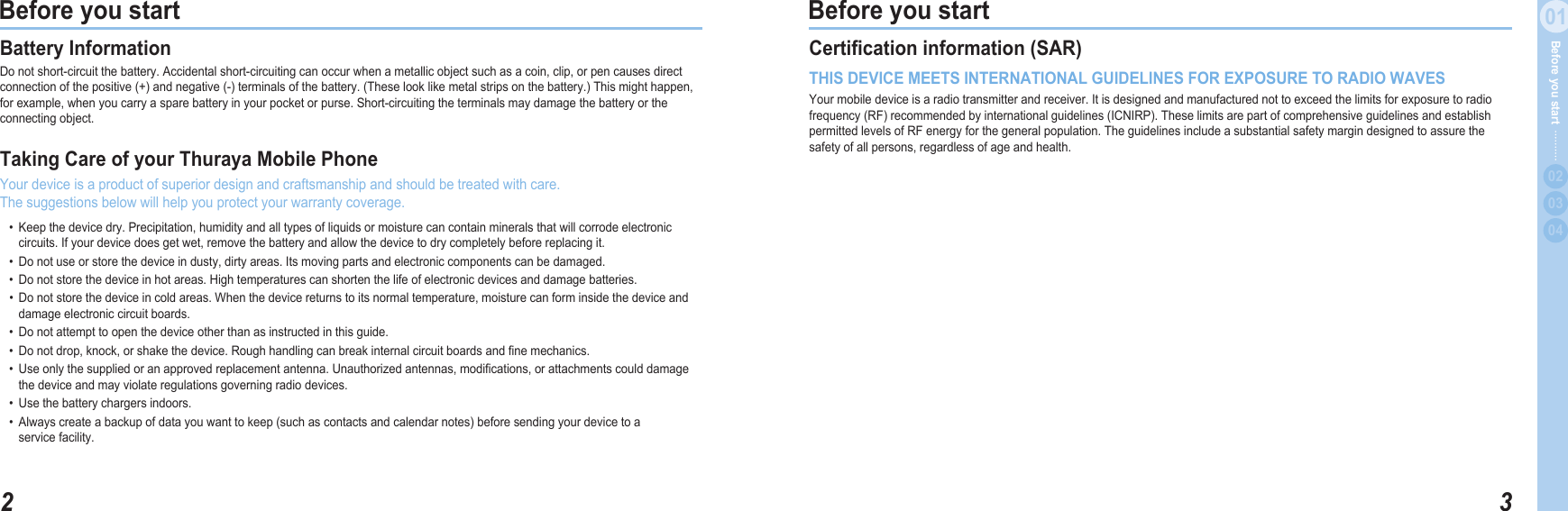 201Before you start 301Before you start  020304Before you start Battery Information Donotshort-circuitthebattery.Accidentalshort-circuitingcanoccurwhenametallicobjectsuchasacoin,clip,orpencausesdirectconnectionofthepositive(+)andnegative(-)terminalsofthebattery.(Theselooklikemetalstripsonthebattery.)Thismighthappen,forexample,whenyoucarryasparebatteryinyourpocketorpurse.Short-circuitingtheterminalsmaydamagethebatteryortheconnectingobject.Taking Care of your Thuraya Mobile Phone Yourdeviceisaproductofsuperiordesignandcraftsmanshipandshouldbetreatedwithcare. Thesuggestionsbelowwillhelpyouprotectyourwarrantycoverage. • Keepthedevicedry.Precipitation,humidityandalltypesofliquidsormoisturecancontainmineralsthatwillcorrodeelectronic   circuits.Ifyourdevicedoesgetwet,removethebatteryandallowthedevicetodrycompletelybeforereplacingit. • Donotuseorstorethedeviceindusty,dirtyareas.Itsmovingpartsandelectroniccomponentscanbedamaged. • Donotstorethedeviceinhotareas.Hightemperaturescanshortenthelifeofelectronicdevicesanddamagebatteries. • Donotstorethedeviceincoldareas.Whenthedevicereturnstoitsnormaltemperature,moisturecanforminsidethedeviceand   damageelectroniccircuitboards. • Donotattempttoopenthedeviceotherthanasinstructedinthisguide. • Donotdrop,knock,orshakethedevice.Roughhandlingcanbreakinternalcircuitboardsandnemechanics. • Useonlythesuppliedoranapprovedreplacementantenna.Unauthorizedantennas,modications,orattachmentscoulddamage   thedeviceandmayviolateregulationsgoverningradiodevices. • Usethebatterychargersindoors. • Alwayscreateabackupofdatayouwanttokeep(suchascontactsandcalendarnotes)beforesendingyourdevicetoa   servicefacility.Certication information (SAR) THIS DEVICE MEETS INTERNATIONAL GUIDELINES FOR EXPOSURE TO RADIO WAVESYourmobiledeviceisaradiotransmitterandreceiver.Itisdesignedandmanufacturednottoexceedthelimitsforexposuretoradiofrequency(RF)recommendedbyinternationalguidelines(ICNIRP).TheselimitsarepartofcomprehensiveguidelinesandestablishpermittedlevelsofRFenergyforthegeneralpopulation.Theguidelinesincludeasubstantialsafetymargindesignedtoassurethesafetyofallpersons,regardlessofageandhealth.