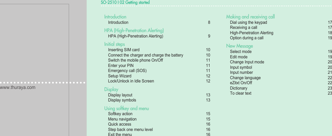 www.thuraya.comSO-2510SO-2510 I 02 Getting started02030401Introduction  Introduction  8HPA (High-Penetration Alerting)  HPA (High-Penetration Alerting)  9Initial steps   Inserting SIM card   10  Connect the charger and charge the battery   10  Switch the mobile phone On/Off   11  Enter your PIN  11  Emergency call (SOS)   11  Setup Wizard  12  Lock/Unlock in Idle Screen   12Display  Display layout  13  Display symbols  13Using softkey and menu  Softkey action  15  Menu navigation  15  Quick access  16  Step back one menu level  16  Exit the menu  16Making and receiving call  Dial using the keypad  17  Receiving a call  17  High-Penetration Alerting  18  Option during a call   19New Message   Select mode  19  Edit mode  19  Change Input mode   20  Input symbol  20  Input number  21  Change language  22  eZitxt On/Off   22  Dictionary  23  To clear text  23