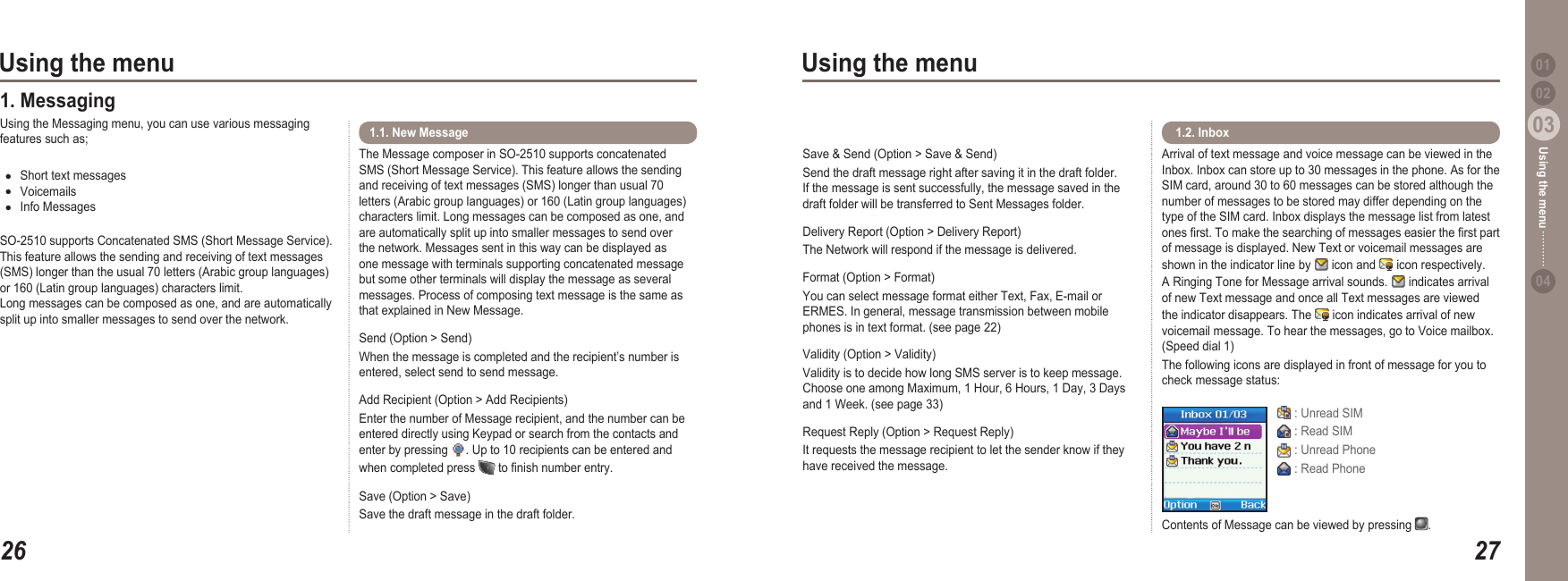 2603Using the menu2703Using the menu0204Using the menu 011. MessagingUsing the Messaging menu, you can use various messaging features such as;Short text messagesVoicemailsInfo MessagesSO-2510 supports Concatenated SMS (Short Message Service). This feature allows the sending and receiving of text messages (SMS) longer than the usual 70 letters (Arabic group languages) or 160 (Latin group languages) characters limit. Long messages can be composed as one, and are automatically split up into smaller messages to send over the network.●●●Arrival of text message and voice message can be viewed in the Inbox. Inbox can store up to 30 messages in the phone. As for the SIM card, around 30 to 60 messages can be stored although the number of messages to be stored may differ depending on the type of the SIM card. Inbox displays the message list from latest ones rst. To make the searching of messages easier the rst part of message is displayed. New Text or voicemail messages are shown in the indicator line by   icon and   icon respectively. A Ringing Tone for Message arrival sounds.   indicates arrival of new Text message and once all Text messages are viewed the indicator disappears. The   icon indicates arrival of new voicemail message. To hear the messages, go to Voice mailbox. (Speed dial 1) The following icons are displayed in front of message for you to check message status:  1.2. Inbox  : Unread SIM : Read SIM : Unread Phone : Read PhoneContents of Message can be viewed by pressing  .The Message composer in SO-2510 supports concatenated SMS (Short Message Service). This feature allows the sending and receiving of text messages (SMS) longer than usual 70 letters (Arabic group languages) or 160 (Latin group languages) characters limit. Long messages can be composed as one, and are automatically split up into smaller messages to send over the network. Messages sent in this way can be displayed as one message with terminals supporting concatenated message but some other terminals will display the message as several messages. Process of composing text message is the same as that explained in New Message.Send (Option &gt; Send)When the message is completed and the recipient’s number is entered, select send to send message. Add Recipient (Option &gt; Add Recipients)Enter the number of Message recipient, and the number can be entered directly using Keypad or search from the contacts and enter by pressing  . Up to 10 recipients can be entered and when completed press   to nish number entry.Save (Option &gt; Save)Save the draft message in the draft folder.1.1. New MessageSave &amp; Send (Option &gt; Save &amp; Send)Send the draft message right after saving it in the draft folder. If the message is sent successfully, the message saved in the draft folder will be transferred to Sent Messages folder.Delivery Report (Option &gt; Delivery Report)The Network will respond if the message is delivered. Format (Option &gt; Format)You can select message format either Text, Fax, E-mail or ERMES. In general, message transmission between mobile phones is in text format. (see page 22)Validity (Option &gt; Validity)Validity is to decide how long SMS server is to keep message. Choose one among Maximum, 1 Hour, 6 Hours, 1 Day, 3 Days and 1 Week. (see page 33)Request Reply (Option &gt; Request Reply)It requests the message recipient to let the sender know if they have received the message.  