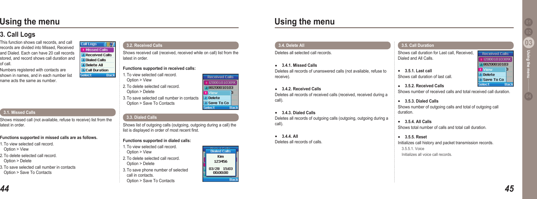 4403Using the menu4503Using the menu0204Using the menu 013. Call Logs This function shows call records, and call records are divided into Missed, Received and Dialed. Each can have 20 call records stored, and record shows call duration and of call. Numbers registered with contacts are shown in names, and in each number list name acts the same as number.Shows received call (received, received while on call) list from the latest in order. Functions supported in received calls: 1. To view selected call record.   Option &gt; View2. To delete selected call record.   Option &gt; Delete3. To save selected call number in contacts   Option &gt; Save To Contacts3.2. Received CallsShows missed call (not available, refuse to receive) list from the latest in order. Functions supported in missed calls are as follows. 1. To view selected call record.   Option &gt; View2. To delete selected call record.   Option &gt; Delete3. To save selected call number in contacts   Option &gt; Save To Contacts3.1. Missed Calls Shows list of outgoing calls (outgoing, outgoing during a call) the list is displayed in order of most recent rst. Functions supported in dialed calls:1. To view selected call record.    Option &gt; View2. To delete selected call record.   Option &gt; Delete3. To save phone number of selected   call in contacts.   Option &gt; Save To Contacts3.3. Dialed Calls Shows call duration for Last call, Received, Dialed and All Calls. 3.5.1. Last call Shows call duration of last call. 3.5.2. Received CallsShows number of received calls and total received call duration. 3.5.3. Dialed Calls Shows number of outgoing calls and total of outgoing call duration.3.5.4. All CallsShows total number of calls and total call duration. 3.5.5. Reset Initializes call history and packet transmission records.   3.5.5.1. Voice  Initializes all voice call records. ●●●●●3.5. Call Duration  Deletes all selected call records. 3.4.1. Missed Calls Deletes all records of unanswered calls (not available, refuse to receive). 3.4.2. Received CallsDeletes all records of received calls (received, received during a call). 3.4.3. Dialed Calls Deletes all records of outgoing calls (outgoing, outgoing during a call). 3.4.4. AllDeletes all records of calls. ●●●●3.4. Delete All 