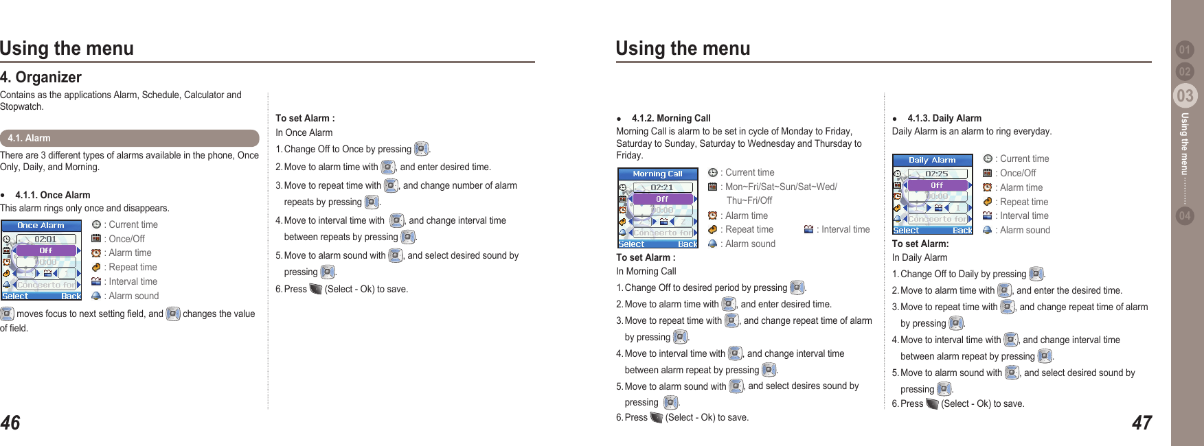 4603Using the menu4703Using the menu0204Using the menu 01There are 3 different types of alarms available in the phone, Once Only, Daily, and Morning.4.1.1. Once Alarm This alarm rings only once and disappears.●4.1. Alarm 4. Organizer Contains as the applications Alarm, Schedule, Calculator and Stopwatch.  moves focus to next setting eld, and   changes the value of eld.To set Alarm : In Once Alarm1. Change Off to Once by pressing  .2. Move to alarm time with  , and enter desired time. 3. Move to repeat time with  , and change number of alarm   repeats by pressing  .4. Move to interval time with   , and change interval time   between repeats by pressing  .5. Move to alarm sound with  , and select desired sound by   pressing  .6. Press   (Select - Ok) to save. 4.1.2. Morning Call Morning Call is alarm to be set in cycle of Monday to Friday, Saturday to Sunday, Saturday to Wednesday and Thursday to Friday. ●To set Alarm : In Morning Call 1. Change Off to desired period by pressing  . 2. Move to alarm time with  , and enter desired time.  3. Move to repeat time with  , and change repeat time of alarm   by pressing  . 4. Move to interval time with  , and change interval time   between alarm repeat by pressing  . 5. Move to alarm sound with  , and select desires sound by   pressing   . 6. Press   (Select - Ok) to save. : Current time : Once/Off : Alarm time : Repeat time : Interval time : Alarm sound : Current time : Mon~Fri/Sat~Sun/Sat~Wed/         Thu~Fri/Off : Alarm time : Repeat time   : Interval time : Alarm sound4.1.3. Daily Alarm Daily Alarm is an alarm to ring everyday. ●To set Alarm: In Daily Alarm1. Change Off to Daily by pressing  . 2. Move to alarm time with  , and enter the desired time. 3. Move to repeat time with  , and change repeat time of alarm   by pressing  .  4. Move to interval time with  , and change interval time   between alarm repeat by pressing  . 5. Move to alarm sound with  , and select desired sound by   pressing  . 6. Press   (Select - Ok) to save.  : Current time : Once/Off : Alarm time : Repeat time : Interval time : Alarm sound