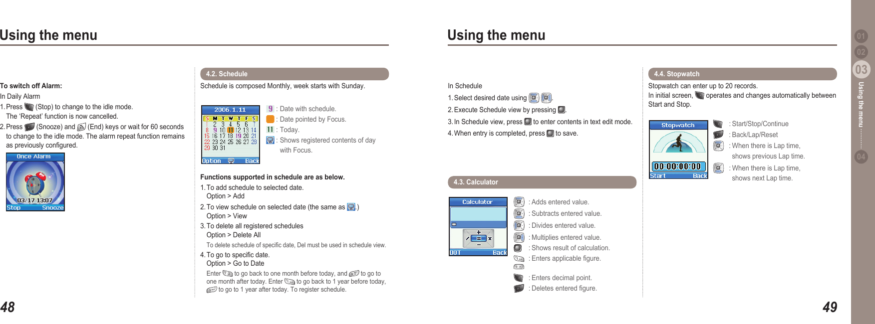 4803Using the menu4903Using the menu0204Using the menu 01To switch off Alarm: In Daily Alarm1. Press   (Stop) to change to the idle mode.   The ‘Repeat’ function is now cancelled.2. Press   (Snooze) and   (End) keys or wait for 60 seconds   to change to the idle mode. The alarm repeat function remains   as previously congured. In Schedule 1. Select desired date using    .2. Execute Schedule view by pressing  .3. In Schedule view, press   to enter contents in text edit mode. 4. When entry is completed, press   to save. Schedule is composed Monthly, week starts with Sunday. Functions supported in schedule are as below.1. To add schedule to selected date.   Option &gt; Add2. To view schedule on selected date (the same as  .)   Option &gt; View3. To delete all registered schedules    Option &gt; Delete All To delete schedule of specic date, Del must be used in schedule view.4. To go to specic date.   Option &gt; Go to Date  Enter   to go back to one month before today, and   to go to   one month after today. Enter   to go back to 1 year before today,    to go to 1 year after today. To register schedule.4.2. Schedule  : Date with schedule. : Date pointed by Focus. : Today. : Shows registered contents of day   with Focus.4.3. Calculator   : Adds entered value.  : Subtracts entered value.  : Divides entered value.  : Multiplies entered value.   : Shows result of calculation.  : Enters applicable gure.    : Enters decimal point.   : Deletes entered gure.Stopwatch can enter up to 20 records. In initial screen,   operates and changes automatically between Start and Stop.    : Start/Stop/Continue   : Back/Lap/Reset   : When there is Lap time,     shows previous Lap time.  : When there is Lap time,     shows next Lap time.4.4. Stopwatch 