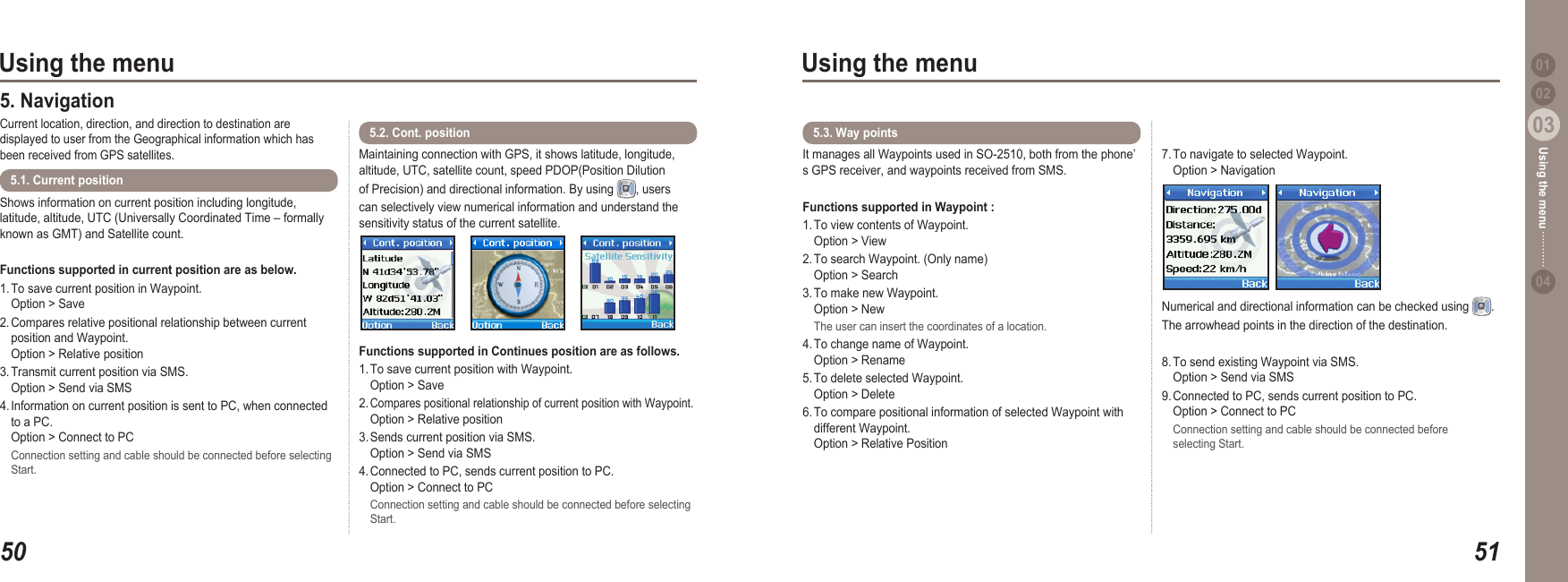 5003Using the menu5103Using the menu0204Using the menu 01Shows information on current position including longitude, latitude, altitude, UTC (Universally Coordinated Time – formally known as GMT) and Satellite count.Functions supported in current position are as below. 1. To save current position in Waypoint.   Option &gt; Save2. Compares relative positional relationship between current   position and Waypoint.   Option &gt; Relative position3. Transmit current position via SMS.    Option &gt; Send via SMS4. Information on current position is sent to PC, when connected   to a PC.    Option &gt; Connect to PC  Connection setting and cable should be connected before selecting   Start.5.1. Current position 5. Navigation Current location, direction, and direction to destination are displayed to user from the Geographical information which has been received from GPS satellites.Maintaining connection with GPS, it shows latitude, longitude, altitude, UTC, satellite count, speed PDOP(Position Dilution of Precision) and directional information. By using  , users can selectively view numerical information and understand the sensitivity status of the current satellite.Functions supported in Continues position are as follows. 1. To save current position with Waypoint.   Option &gt; Save2. Compares positional relationship of current position with Waypoint.   Option &gt; Relative position3. Sends current position via SMS.    Option &gt; Send via SMS4. Connected to PC, sends current position to PC.   Option &gt; Connect to PC  Connection setting and cable should be connected before selecting   Start.5.2. Cont. position It manages all Waypoints used in SO-2510, both from the phone’s GPS receiver, and waypoints received from SMS.Functions supported in Waypoint : 1. To view contents of Waypoint.   Option &gt; View2. To search Waypoint. (Only name)   Option &gt; Search3. To make new Waypoint.   Option &gt; New  The user can insert the coordinates of a location. 4. To change name of Waypoint.   Option &gt; Rename5. To delete selected Waypoint.   Option &gt; Delete6. To compare positional information of selected Waypoint with   different Waypoint.   Option &gt; Relative Position7. To navigate to selected Waypoint.   Option &gt; Navigation5.3. Way points Numerical and directional information can be checked using  .  The arrowhead points in the direction of the destination.8. To send existing Waypoint via SMS.   Option &gt; Send via SMS9. Connected to PC, sends current position to PC.    Option &gt; Connect to PC  Connection setting and cable should be connected before   selecting Start.