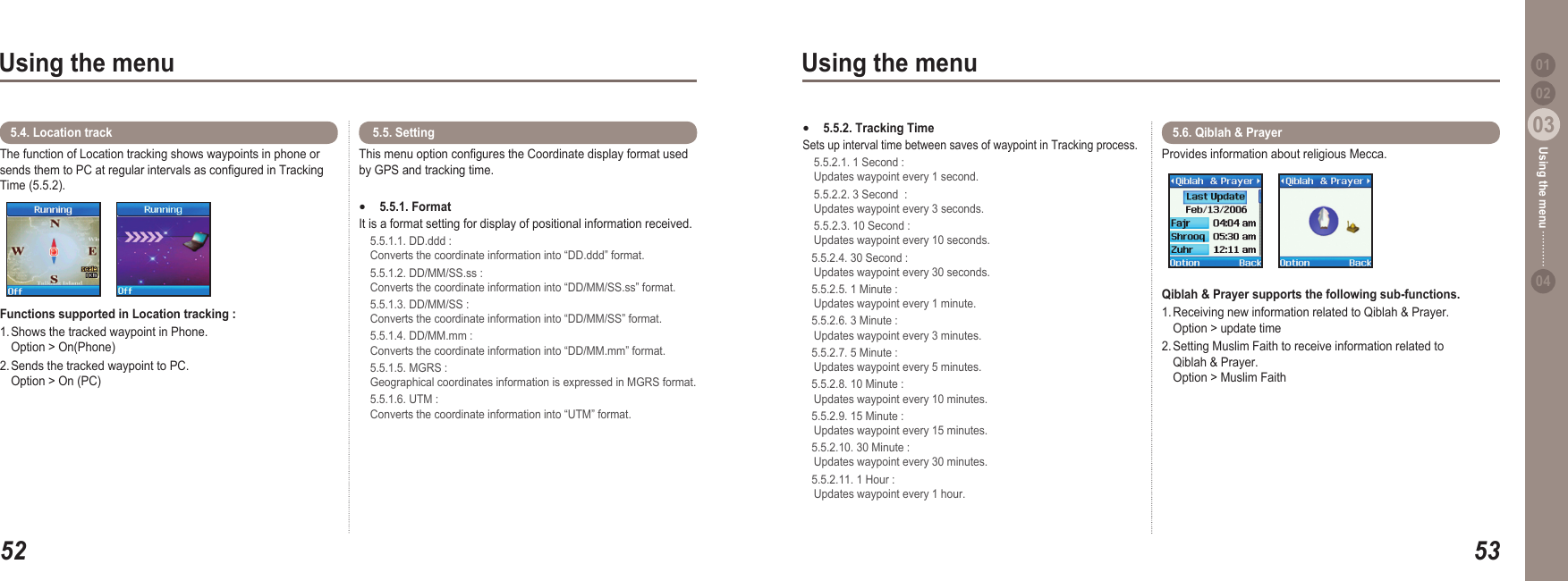 5203Using the menu5303Using the menu0204Using the menu 01The function of Location tracking shows waypoints in phone or sends them to PC at regular intervals as congured in Tracking Time (5.5.2). Functions supported in Location tracking :1. Shows the tracked waypoint in Phone.    Option &gt; On(Phone)2. Sends the tracked waypoint to PC.    Option &gt; On (PC)5.4. Location track This menu option congures the Coordinate display format used by GPS and tracking time.5.5.1. Format It is a format setting for display of positional information received.  5.5.1.1. DD.ddd :   Converts the coordinate information into “DD.ddd” format.   5.5.1.2. DD/MM/SS.ss :   Converts the coordinate information into “DD/MM/SS.ss” format.  5.5.1.3. DD/MM/SS :   Converts the coordinate information into “DD/MM/SS” format.   5.5.1.4. DD/MM.mm :   Converts the coordinate information into “DD/MM.mm” format.  5.5.1.5. MGRS :   Geographical coordinates information is expressed in MGRS format.   5.5.1.6. UTM :   Converts the coordinate information into “UTM” format. ● 5.5. Setting  5.5.2. Tracking Time Sets up interval time between saves of waypoint in Tracking process.   5.5.2.1. 1 Second :   Updates waypoint every 1 second.  5.5.2.2. 3 Second  :   Updates waypoint every 3 seconds.   5.5.2.3. 10 Second :   Updates waypoint every 10 seconds.    5.5.2.4. 30 Second :   Updates waypoint every 30 seconds.    5.5.2.5. 1 Minute :   Updates waypoint every 1 minute.    5.5.2.6. 3 Minute :   Updates waypoint every 3 minutes.    5.5.2.7. 5 Minute :   Updates waypoint every 5 minutes.    5.5.2.8. 10 Minute :   Updates waypoint every 10 minutes.    5.5.2.9. 15 Minute :   Updates waypoint every 15 minutes.    5.5.2.10. 30 Minute :   Updates waypoint every 30 minutes.    5.5.2.11. 1 Hour :   Updates waypoint every 1 hour. ●Provides information about religious Mecca.Qiblah &amp; Prayer supports the following sub-functions.  1. Receiving new information related to Qiblah &amp; Prayer.    Option &gt; update time 2. Setting Muslim Faith to receive information related to   Qiblah &amp; Prayer.    Option &gt; Muslim Faith 5.6. Qiblah &amp; Prayer 