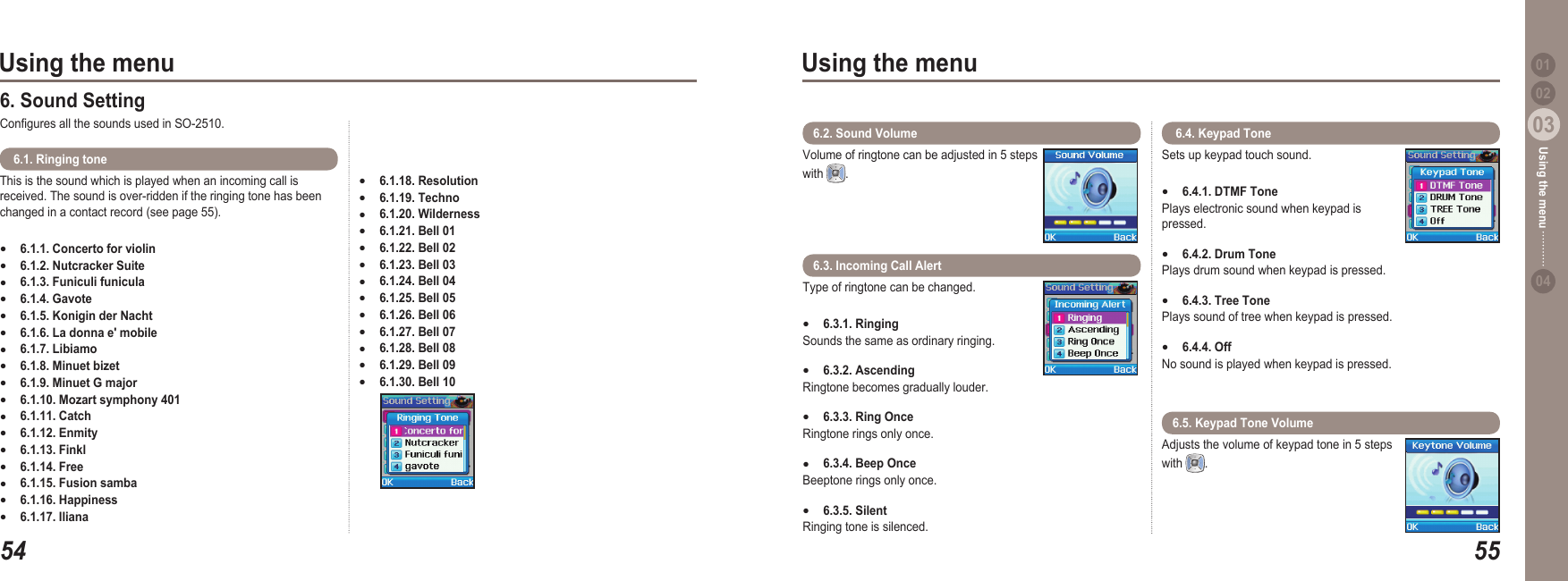 5403Using the menu5503Using the menu0204Using the menu 01This is the sound which is played when an incoming call is received. The sound is over-ridden if the ringing tone has been changed in a contact record (see page 55).6.1.1. Concerto for violin 6.1.2. Nutcracker Suite 6.1.3. Funiculi funicula 6.1.4. Gavote 6.1.5. Konigin der Nacht 6.1.6. La donna e&apos; mobile 6.1.7. Libiamo 6.1.8. Minuet bizet 6.1.9. Minuet G major 6.1.10. Mozart symphony 401 6.1.11. Catch 6.1.12. Enmity 6.1.13. Finkl 6.1.14. Free 6.1.15. Fusion samba 6.1.16. Happiness 6.1.17. Iliana ●●●●●●●●●●●●●●●●● 6.1. Ringing tone  6. Sound Setting Congures all the sounds used in SO-2510.6.1.18. Resolution6.1.19. Techno 6.1.20. Wilderness6.1.21. Bell 01 6.1.22. Bell 02 6.1.23. Bell 03 6.1.24. Bell 04 6.1.25. Bell 05 6.1.26. Bell 06 6.1.27. Bell 07 6.1.28. Bell 08 6.1.29. Bell 09 6.1.30. Bell 10 ●●●●●●●●●●●●●Volume of ringtone can be adjusted in 5 steps with  . 6.2. Sound Volume Sets up keypad touch sound. 6.4.1. DTMF TonePlays electronic sound when keypad is pressed. 6.4.2. Drum Tone Plays drum sound when keypad is pressed. 6.4.3. Tree Tone Plays sound of tree when keypad is pressed. 6.4.4. Off No sound is played when keypad is pressed. ●●●● 6.4. Keypad Tone Type of ringtone can be changed.6.3.1. RingingSounds the same as ordinary ringing.6.3.2. Ascending Ringtone becomes gradually louder. 6.3.3. Ring Once Ringtone rings only once.6.3.4. Beep OnceBeeptone rings only once.6.3.5. SilentRinging tone is silenced.●●●●●6.3. Incoming Call AlertAdjusts the volume of keypad tone in 5 steps with  . 6.5. Keypad Tone Volume 