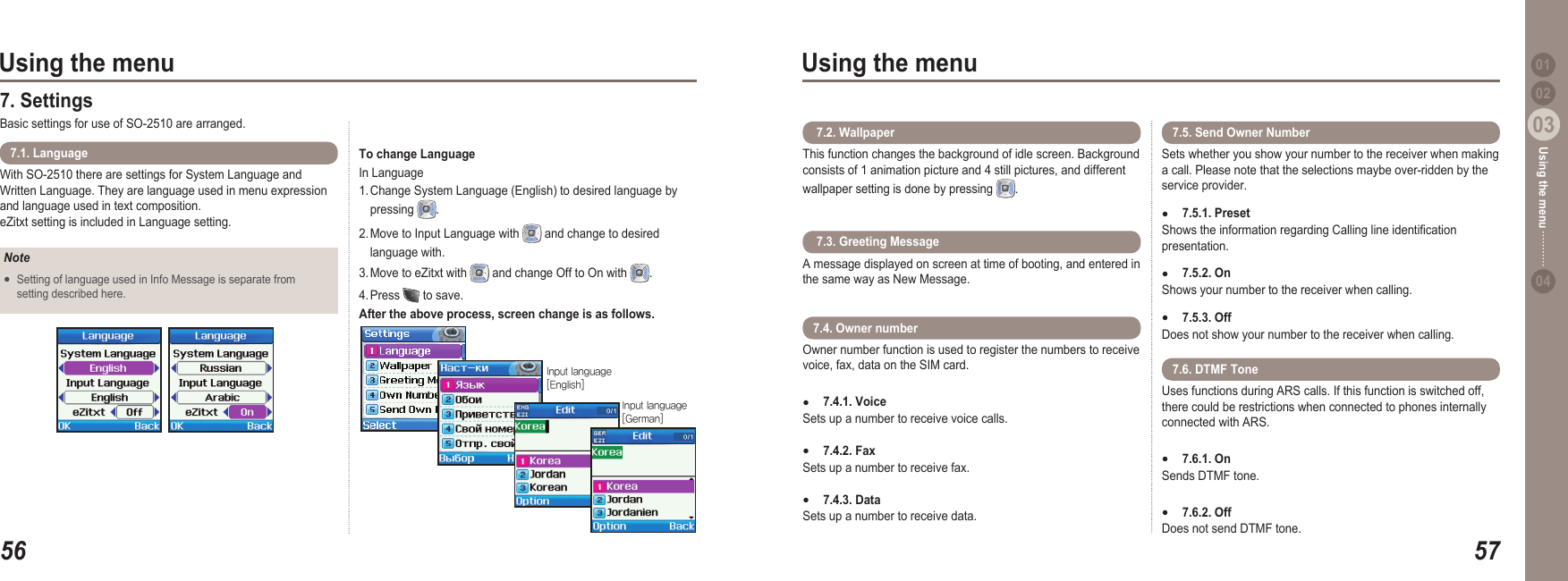 5603Using the menu5703Using the menu0204Using the menu 017. Settings Basic settings for use of SO-2510 are arranged.With SO-2510 there are settings for System Language and Written Language. They are language used in menu expression and language used in text composition. eZitxt setting is included in Language setting.7.1. LanguageNoteSetting of language used in Info Message is separate from   setting described here.●To change Language In Language 1. Change System Language (English) to desired language by   pressing  .2. Move to Input Language with   and change to desired   language with.3. Move to eZitxt with   and change Off to On with  . 4. Press   to save. After the above process, screen change is as follows.Inputlanguage[English]Inputlanguage[German]This function changes the background of idle screen. Background consists of 1 animation picture and 4 still pictures, and different wallpaper setting is done by pressing  . 7.2. Wallpaper Sets whether you show your number to the receiver when making a call. Please note that the selections maybe over-ridden by the service provider.7.5.1. PresetShows the information regarding Calling line identication presentation.7.5.2. OnShows your number to the receiver when calling.  7.5.3. OffDoes not show your number to the receiver when calling.●●●7.5. Send Owner Number A message displayed on screen at time of booting, and entered in the same way as New Message. 7.3. Greeting MessageOwner number function is used to register the numbers to receive voice, fax, data on the SIM card. 7.4.1. Voice Sets up a number to receive voice calls.7.4.2. FaxSets up a number to receive fax.7.4.3. Data Sets up a number to receive data.●●●7.4. Owner number Uses functions during ARS calls. If this function is switched off, there could be restrictions when connected to phones internally connected with ARS.7.6.1. On Sends DTMF tone.  7.6.2. Off Does not send DTMF tone. ●●7.6. DTMF Tone