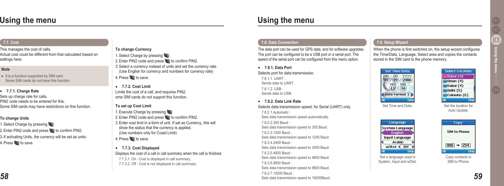 5803Using the menu5903Using the menu0204Using the menu 01This manages the cost of calls. Actual cost could be different from that calculated based on settings here.7.7. Cost To change Currency 1. Select Charge by pressing  .  2. Enter PIN2 code and press   to conrm PIN2.  3. Select a currency instead of units and set the currency rate.   (Use English for currency and numbers for currency rate)4. Press   to save.7.7.2. Cost Limit Limits the cost of a call, and requires PIN2. ome SIM cards do not support this function.To set up Cost Limit 1. Execute Charge by pressing  .  2. Enter PIN2 code and press   to conrm PIN2. 3. Enter cost limit in a form of unit. If set as Currency, this will   show the status that the currency is applied.   (Use numbers only for Coast Limit)4. Press   to save.7.7.3. Cost Displayed Displays the cost of a call in call summary when the call is nished.   7.7.3.1. On : Cost is displayed in call summary.    7.7.3.2. Off : Cost is not displayed in call summary.●●NoteIt is a function supported by SIM card.   Some SIM cards do not have this function. ●7.7.1. Charge Rate Sets up charge rate for calls.  PIN2 code needs to be entered for this. Some SIM cards may have restrictions on this function.To change Units  1. Select Charge by pressing  . 2. Enter PIN2 code and press   to conrm PIN2. 3. If activating Units, the currency will be set as units.  4. Press   to save.●The data port can be used for GPS data, and for software upgrades. The port can be congured to be a USB port or a serial port. The speed of the serial port can be congured from this menu option.7.8.1. Data Port Selects port for data transmission.  7.8.1.1. UART :   Sends data to UART.   7.8.1.2. USB :   Sends data to USB.7.8.2. Data Link Rate Selects data transmission speed, for Serial (UART) only.  7.8.2.1.Automatic :   Sets data transmission speed automatically.  7.8.2.2.300 Baud :   Sets data transmission speed to 300 Baud.  7.8.2.3.1200 Baud :   Sets data transmission speed to 1200 Baud.  7.8.2.4.2400 Baud :   Sets data transmission speed to 2400 Baud.  7.8.2.5.4800 Baud :   Sets data transmission speed to 4800 Baud.  7.8.2.6.9600 Baud :   Sets data transmission speed to 9600 Baud.  7.8.2.7.19200 Baud :    Sets data transmission speed to 19200Baud.●●7.8. Data Connection When the phone is rst switched on, the setup wizard congures the Time/Date, Language, Select area and copies the contacts stored in the SIM card to the phone memory. 7.9. Setup Wizard Set Time and Date.  Set the location for Auto Update. Set a language used in System, Input and eZitxt. Copy contacts in SIM to Phone. 