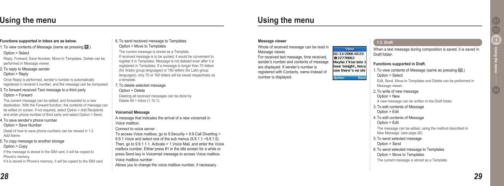 2803Using the menu2903Using the menu0204Using the menu 016. To send received message to Templates   Option &gt; Move to Templates  The current message is stored as a Template.   If received message is to be quoted, it would be convenient to   register it in Templates. Message is not deleted even after it is   registered in Templates. If a message is longer than 70 letters   (for Arabic group languages) or 160 letters (for Latin group   languages), only 70 or 160 letters will be saved respectively as   a template. 7. To delete selected message   Option &gt; Delete  Deleting all received messages can be done by   Delete All &gt; Inbox (1.10.1).Voicemail MessageA message that indicates the arrival of a new voicemail in Voice mailbox. Connect to voice server :  To access Voice mailbox, go to 9.Security &gt; 9.9.Call Diverting &gt; 9.9.1.Voice and select one of the sub menus (9.9.1.1.~9.9.1.5). Then, go to 9.9.1.1.1. Activate &gt; 1.Voice Mail, and enter the Voice mailbox number. Either press #1 in the idle screen for a while or press Send key in Voicemail message to access Voice mailbox.Voice mailbox number : Allows you to change the voice mailbox number, if necessary.Functions supported in Inbox are as below.  1. To view contents of Message (same as pressing  .)   Option &gt; Select  Reply, Forward, Save Number, Move to Templates, Delete can be   performed in Message viewer.2. To reply to Message sender    Option &gt; Reply  Once Reply is performed, sender’s number is automatically   registered in receiver’s number, and the message can be composed.3. To forward received Text message to a third party   Option &gt; Forward  The current message can be edited, and forwarded to a new   destination. With the Forward function, the contents of message can  be edited on screen. If not required, select Option &gt; Add Recipients   and enter phone number of third party and select Option &gt; Send. 4. To save sender’s phone number    Option &gt; Save Number  Detail of how to save phone numbers can be viewed in 1.2   Add Name.5. To copy message to another storage   Option &gt; Copy  If the message is stored in the SIM card, it will be copied to   Phone&apos;s memory.   If it is stored in Phone&apos;s memory, it will be copied to the SIM card. When a text message during composition is saved, it is saved in Draft folder. Functions supported in Draft. 1. To view contents of Message (same as pressing  .)   Option &gt; Select  Edit, Send, Move to Templates and Delete can be performed in   Message viewer.2. To write of new message    Option &gt; New A new message can be written in the Draft folder. 3. To edit contents of Message    Option &gt; Edit4. To edit contents of Message    Option &gt; Edit  The message can be edited, using the method described in   New Message. (see page 26)5. To send selected message    Option &gt; Send6. To send selected message to Templates   Option &gt; Move to Templates  The current message is stored as a Template.1.3. Draft Message viewerWhole of received message can be read in Message viewer. For received text message, time received, sender’s number and contents of message are displayed. If sender’s number is registered with Contacts, name instead of number is displayed.