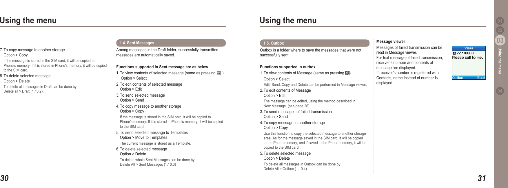 3003Using the menu3103Using the menu0204Using the menu 017. To copy message to another storage    Option &gt; Copy  If the message is stored in the SIM card, it will be copied to   Phone&apos;s memory. If it is stored in Phone&apos;s memory, it will be copied   to the SIM card. 8. To delete selected message    Option &gt; Delete  To delete all messages in Draft can be done by   Delete all &gt; Draft (1.10.2).Among messages in the Draft folder, successfully transmitted messages are automatically saved. Functions supported in Sent message are as below. 1. To view contents of selected message (same as pressing  .)    Option &gt; Select2. To edit contents of selected message   Option &gt; Edit3. To send selected message   Option &gt; Send4. To copy message to another storage    Option &gt; Copy  If the message is stored in the SIM card, it will be copied to   Phone&apos;s memory. If it is stored in Phone&apos;s memory, it will be copied   to the SIM card.5. To send selected message to Templates   Option &gt; Move to Templates  The current message is stored as a Template.6. To delete selected message    Option &gt; Delete  To delete whole Sent Messages can be done by   Delete All &gt; Sent Messages (1.10.3)1.4. Sent Messages Outbox is a folder where to save the messages that were not successfully sent.Functions supported in outbox.1. To view contents of Message (same as pressing  )   Option &gt; Select  Edit, Send, Copy and Delete can be performed in Message viewer.2. To edit contents of Message   Option &gt; Edit  The message can be edited, using the method described in   New Message. (see page 26)3. To send messages of failed transmission   Option &gt; Send4. To copy message to another storage    Option &gt; Copy  Use this function to copy the selected message to another storage   area. As for the message saved in the SIM card, it will be copied   to the Phone memory, and if saved in the Phone memory, it will be   copied to the SIM card.5. To delete selected message   Option &gt; Delete  To delete all messages in Outbox can be done by   Delete All &gt; Outbox (1.10.4)1.5. Outbox  Message viewerMessages of failed transmission can be read in Message viewer. For text message of failed transmission, receiver&apos;s number and contents of message are displayed. If receiver’s number is registered with Contacts, name instead of number is displayed.