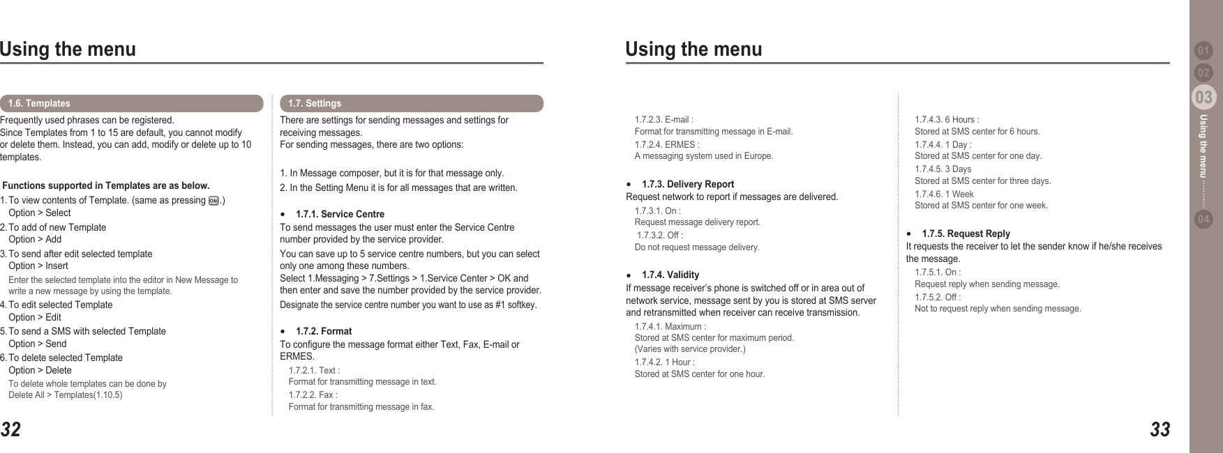3203Using the menu3303Using the menu0204Using the menu 01Frequently used phrases can be registered. Since Templates from 1 to 15 are default, you cannot modify or delete them. Instead, you can add, modify or delete up to 10 templates.  Functions supported in Templates are as below. 1. To view contents of Template. (same as pressing  .)   Option &gt; Select2. To add of new Template   Option &gt; Add3. To send after edit selected template   Option &gt; Insert  Enter the selected template into the editor in New Message to   write a new message by using the template.4. To edit selected Template   Option &gt; Edit5. To send a SMS with selected Template   Option &gt; Send6. To delete selected Template   Option &gt; Delete  To delete whole templates can be done by   Delete All &gt; Templates(1.10.5)1.6. TemplatesThere are settings for sending messages and settings for receiving messages. For sending messages, there are two options:1. In Message composer, but it is for that message only. 2. In the Setting Menu it is for all messages that are written. 1.7.1. Service Centre To send messages the user must enter the Service Centre number provided by the service provider.You can save up to 5 service centre numbers, but you can select only one among these numbers.  Select 1.Messaging &gt; 7.Settings &gt; 1.Service Center &gt; OK and then enter and save the number provided by the service provider. Designate the service centre number you want to use as #1 softkey.1.7.2. Format To congure the message format either Text, Fax, E-mail or ERMES.  1.7.2.1. Text :   Format for transmitting message in text.  1.7.2.2. Fax :   Format for transmitting message in fax. ●●1.7. Settings   1.7.2.3. E-mail :    Format for transmitting message in E-mail.  1.7.2.4. ERMES :   A messaging system used in Europe.  1.7.3. Delivery Report Request network to report if messages are delivered.   1.7.3.1. On :    Request message delivery report.    1.7.3.2. Off :   Do not request message delivery. 1.7.4. Validity If message receiver’s phone is switched off or in area out of network service, message sent by you is stored at SMS server and retransmitted when receiver can receive transmission.   1.7.4.1. Maximum :    Stored at SMS center for maximum period.   (Varies with service provider.)   1.7.4.2. 1 Hour :   Stored at SMS center for one hour. ●●  1.7.4.3. 6 Hours :    Stored at SMS center for 6 hours.   1.7.4.4. 1 Day :   Stored at SMS center for one day.  1.7.4.5. 3 Days    Stored at SMS center for three days.   1.7.4.6. 1 Week    Stored at SMS center for one week.1.7.5. Request Reply It requests the receiver to let the sender know if he/she receives the message.  1.7.5.1. On :    Request reply when sending message.   1.7.5.2. Off :   Not to request reply when sending message.●