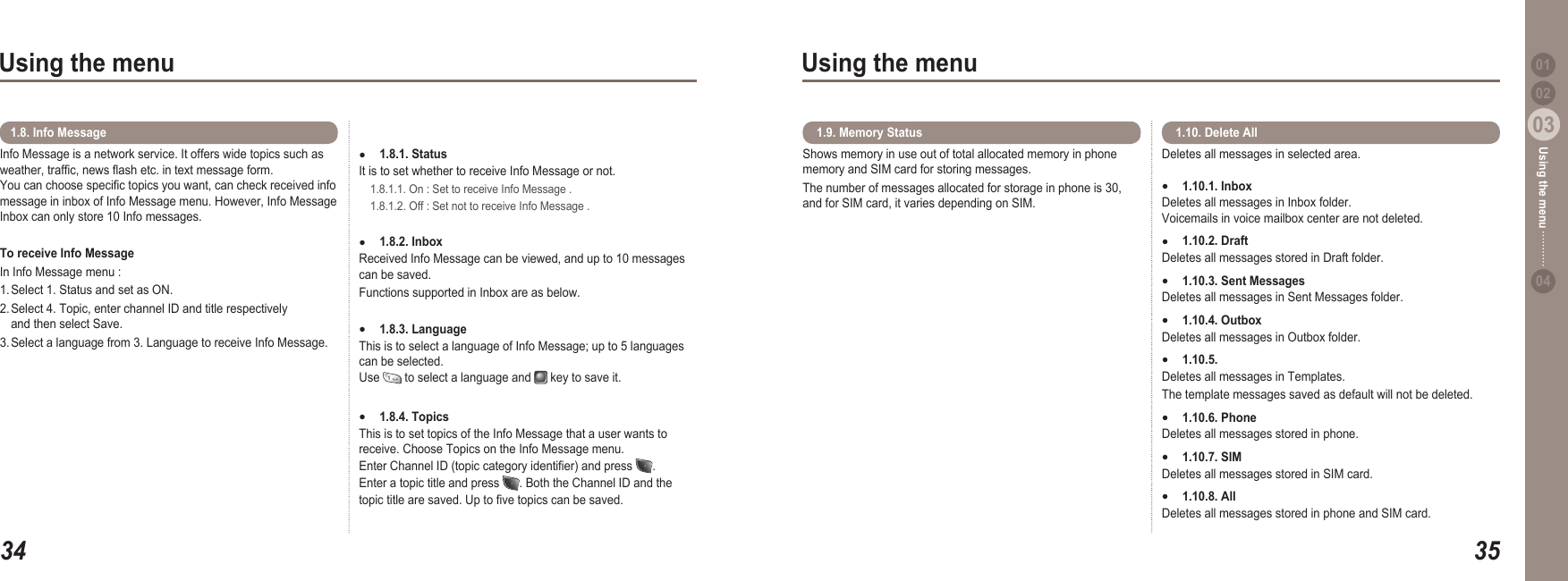 3403Using the menu3503Using the menu0204Using the menu 01Info Message is a network service. It offers wide topics such as weather, trafc, news ash etc. in text message form.  You can choose specic topics you want, can check received info message in inbox of Info Message menu. However, Info Message Inbox can only store 10 Info messages.To receive Info MessageIn Info Message menu :1. Select 1. Status and set as ON. 2. Select 4. Topic, enter channel ID and title respectively   and then select Save. 3. Select a language from 3. Language to receive Info Message.1.8. Info Message1.8.1. Status It is to set whether to receive Info Message or not.   1.8.1.1. On : Set to receive Info Message .   1.8.1.2. Off : Set not to receive Info Message . 1.8.2. Inbox  Received Info Message can be viewed, and up to 10 messages can be saved. Functions supported in Inbox are as below. 1.8.3. Language This is to select a language of Info Message; up to 5 languages can be selected. Use   to select a language and   key to save it.1.8.4. Topics This is to set topics of the Info Message that a user wants to receive. Choose Topics on the Info Message menu. Enter Channel ID (topic category identier) and press  . Enter a topic title and press  . Both the Channel ID and the topic title are saved. Up to ve topics can be saved.●●●●Shows memory in use out of total allocated memory in phone memory and SIM card for storing messages. The number of messages allocated for storage in phone is 30, and for SIM card, it varies depending on SIM.  1.9. Memory Status Deletes all messages in selected area. 1.10.1. Inbox Deletes all messages in Inbox folder. Voicemails in voice mailbox center are not deleted.1.10.2. Draft Deletes all messages stored in Draft folder. 1.10.3. Sent Messages Deletes all messages in Sent Messages folder. 1.10.4. Outbox Deletes all messages in Outbox folder. 1.10.5. Templates Deletes all messages in Templates. The template messages saved as default will not be deleted. 1.10.6. Phone Deletes all messages stored in phone. 1.10.7. SIM Deletes all messages stored in SIM card. 1.10.8. All Deletes all messages stored in phone and SIM card.●●●●●●●● 1.10. Delete All 