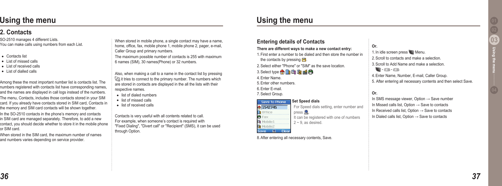 3603Using the menu3703Using the menu0204Using the menu 01When stored in mobile phone, a single contact may have a name, home, ofce, fax, mobile phone 1, mobile phone 2, pager, e-mail, Caller Group and primary numbers.The maximum possible number of contacts is 255 with maximum 6 names (SIM), 30 names(Phone) or 32 numbers.Also, when making a call to a name in the contact list by pressing   it tries to connect to the primary number. The numbers which are stored in contacts are displayed in the all the lists with their respective names.list of dialed numbers list of missed callslist of received callsContacts is very useful with all contents related to call.  For example, when someone’s contact is required with &quot;Fixed Dialing&quot;, &quot;Divert call&quot; or &quot;Recipient&quot; (SMS), it can be used through Option.●●●2. Contacts SO-2510 manages 4 different Lists.  You can make calls using numbers from each List. Contacts listList of missed callsList of received callsList of dialled callsAmong these the most important number list is contacts list. The numbers registered with contacts list have corresponding names, and the names are displayed in call logs instead of the numbers. The menu, Contacts, includes those contacts stored in your SIM card. If you already have contacts stored in SIM card, Contacts in the memory and SIM card contacts will be shown together.  In the SO-2510 contacts in the phone’s memory and contacts in SIM card are managed separately. Therefore, to add a new contact, you should decide whether to store it in the mobile phone or SIM card. When stored in the SIM card, the maximum number of names and numbers varies depending on service provider. ●●●●Or.1. In idle screen press   Menu.2. Scroll to contacts and make a selection.3. Scroll to Add Name and make a selection.    -   -   4. Enter Name, Number, E-mail, Caller Group. 5. After entering all necessary contents and then select Save.Or.In SMS message viewer, Option → Save numberIn Missed calls list, Option → Save to contacts In Received calls list, Option → Save to contacts In Dialed calls list, Option → Save to contacts Entering details of Contacts   There are different ways to make a new contact entry: 1. First enter a number to be dialed and then store the number in   the contacts by pressing  .2. Select either &quot;Phone&quot; or &quot;SIM&quot; as the save location.3. Select type            .4. Enter Name. 5. Enter other numbers.6. Enter E-mail. 7. Select Group.Set Speed dialsFor Speed dials setting, enter number and press  . It can be registered with one of numbers 2 ~ 9, as desired.8. After entering all necessary contents, Save.