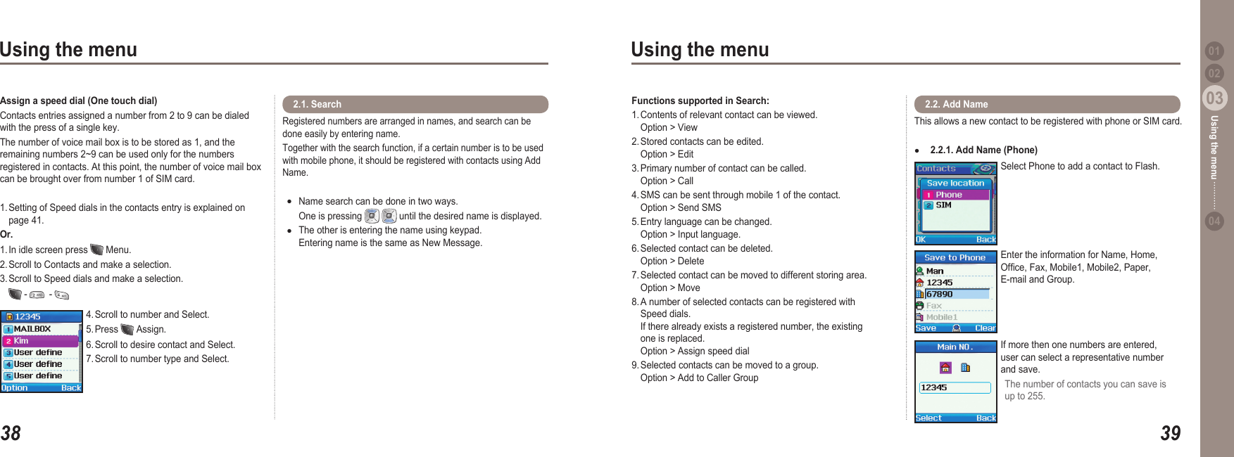 3803Using the menu3903Using the menu0204Using the menu 014. Scroll to number and Select.5. Press   Assign.6. Scroll to desire contact and Select.7. Scroll to number type and Select.Assign a speed dial (One touch dial)Contacts entries assigned a number from 2 to 9 can be dialed with the press of a single key. The number of voice mail box is to be stored as 1, and the remaining numbers 2~9 can be used only for the numbers registered in contacts. At this point, the number of voice mail box can be brought over from number 1 of SIM card.1. Setting of Speed dials in the contacts entry is explained on   page 41. Or.1. In idle screen press   Menu.2. Scroll to Contacts and make a selection. 3. Scroll to Speed dials and make a selection.   -    - Registered numbers are arranged in names, and search can be done easily by entering name. Together with the search function, if a certain number is to be used with mobile phone, it should be registered with contacts using Add Name.Name search can be done in two ways.   One is pressing    until the desired name is displayed.The other is entering the name using keypad.   Entering name is the same as New Message.●● 2.1. Search   Functions supported in Search:  1. Contents of relevant contact can be viewed.    Option &gt; View2. Stored contacts can be edited.    Option &gt; Edit3. Primary number of contact can be called.    Option &gt; Call4. SMS can be sent through mobile 1 of the contact.   Option &gt; Send SMS5. Entry language can be changed.     Option &gt; Input language.6. Selected contact can be deleted.    Option &gt; Delete7. Selected contact can be moved to different storing area.   Option &gt; Move8. A number of selected contacts can be registered with   Speed dials.    If there already exists a registered number, the existing   one is replaced.   Option &gt; Assign speed dial9. Selected contacts can be moved to a group.   Option &gt; Add to Caller Group This allows a new contact to be registered with phone or SIM card. 2.2.1. Add Name (Phone)● 2.2. Add Name Select Phone to add a contact to Flash.Enter the information for Name, Home, Ofce, Fax, Mobile1, Mobile2, Paper, E-mail and Group.If more then one numbers are entered,  user can select a representative number and save.The number of contacts you can save is up to 255.