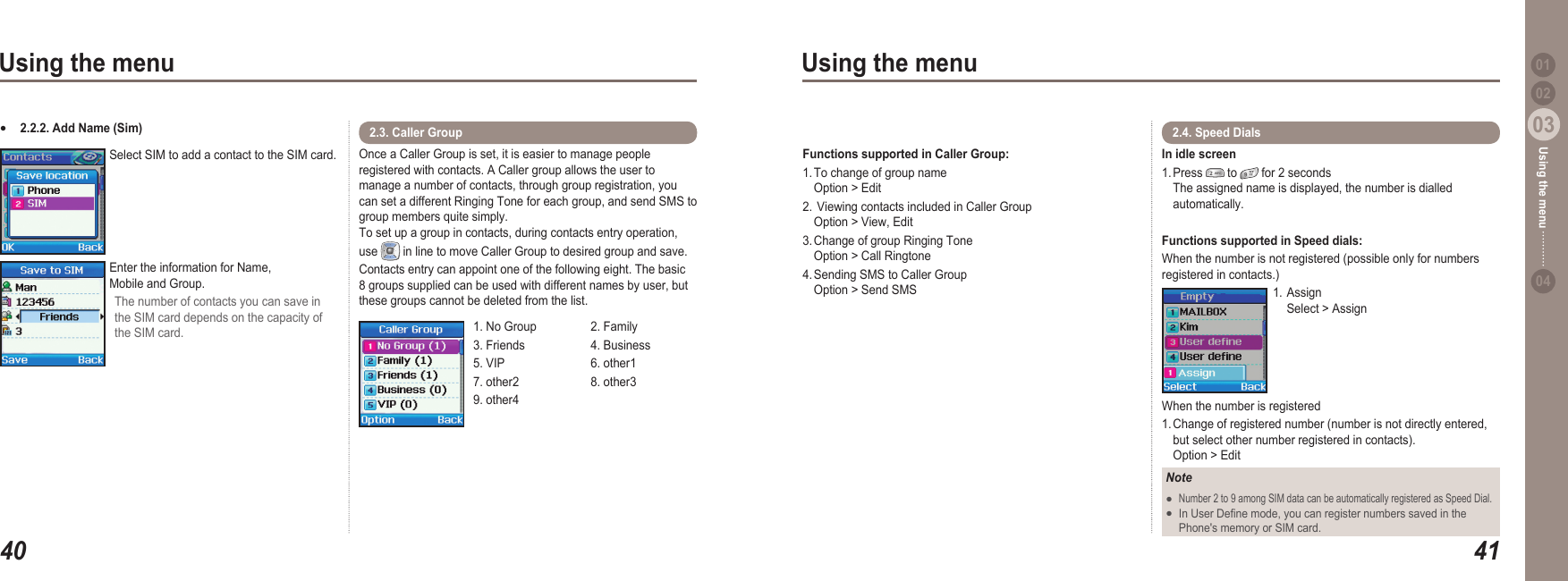 4003Using the menu4103Using the menu0204Using the menu 012.2.2. Add Name (Sim)●Select SIM to add a contact to the SIM card.Enter the information for Name,  Mobile and Group.The number of contacts you can save in the SIM card depends on the capacity of the SIM card.Functions supported in Caller Group:  1. To change of group name     Option &gt; Edit2.  Viewing contacts included in Caller Group     Option &gt; View, Edit 3. Change of group Ringing Tone    Option &gt; Call Ringtone4. Sending SMS to Caller Group     Option &gt; Send SMSOnce a Caller Group is set, it is easier to manage people registered with contacts. A Caller group allows the user to manage a number of contacts, through group registration, you can set a different Ringing Tone for each group, and send SMS to group members quite simply.  To set up a group in contacts, during contacts entry operation, use   in line to move Caller Group to desired group and save.  Contacts entry can appoint one of the following eight. The basic 8 groups supplied can be used with different names by user, but these groups cannot be deleted from the list.2.3. Caller Group 1. No Group  2. Family3. Friends  4. Business5. VIP  6. other17. other2  8. other39. other4In idle screen 1. Press   to   for 2 seconds   The assigned name is displayed, the number is dialled   automatically.Functions supported in Speed dials:  When the number is not registered (possible only for numbers registered in contacts.)1. Assign   Select &gt; AssignWhen the number is registered1. Change of registered number (number is not directly entered,   but select other number registered in contacts).   Option &gt; Edit2.4. Speed Dials NoteNumber 2 to 9 among SIM data can be automatically registered as Speed Dial. In User Dene mode, you can register numbers saved in the   Phone&apos;s memory or SIM card.●●