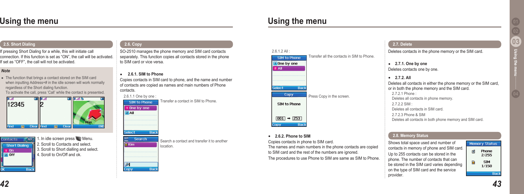 4203Using the menu4303Using the menu0204Using the menu 01NoteThe function that brings a contact stored on the SIM card   when inputting Address+# in the idle screen will work normally   regardless of the Short dialing function.    To activate the call, press ‘Call’ while the contact is presented.     ●If pressing Short Dialing for a while, this will initiate call connection. If this function is set as “ON”, the call will be activated. If set as “OFF”, the call will not be activated.2.5. Short Dialing 1. In idle screen press   Menu. 2. Scroll to Contacts and select. 3. Scroll to Short dialling and select. 4. Scroll to On/Off and ok.SO-2510 manages the phone memory and SIM card contacts separately. This function copies all contacts stored in the phone to SIM card or vice versa.  2.6.1. SIM to Phone  Copies contacts in SIM card to phone, and the name and number of contacts are copied as names and main numbers of Phone contacts.  2.6.1.1 One by one :   Transfer a contact in SIM to Phone. Search a contact and transfer it to another location.● 2.6. Copy  2.6.1.2 All :   Transfer all the contacts in SIM to Phone.  Press Copy in the screen. 2.6.2. Phone to SIM  Copies contacts in phone to SIM card. The names and main numbers in the phone contacts are copied to SIM card and the rest of the numbers are ignored. The procedures to use Phone to SIM are same as SIM to Phone.●Deletes contacts in the phone memory or the SIM card. 2.7.1. One by one Deletes contacts one by one.  2.7.2. All Deletes all contacts in either the phone memory or the SIM card, or in both the phone memory and the SIM card.     2.7.2.1 Phone :   Deletes all contacts in phone memory.   2.7.2.2 SIM :   Deletes all contacts in SIM card.   2.7.2.3 Phone &amp; SIM   Deletes all contacts in both phone memory and SIM card. ●● 2.7. DeleteShows total space used and number of contacts in memory of phone and SIM card. Up to 255 contacts can be stored in the phone. The number of contacts that can be stored in the SIM card varies depending on the type of SIM card and the service provider.  2.8. Memory Status 