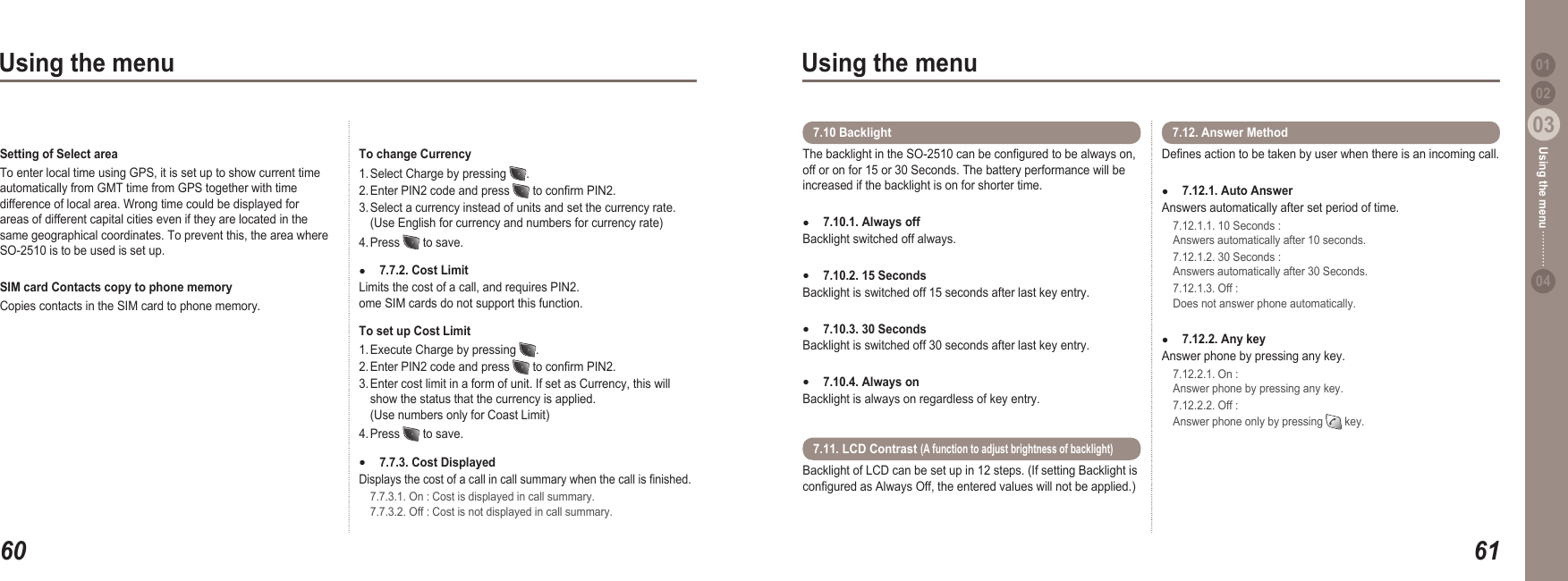 6003Using the menu6103Using the menu0204Using the menu 01Setting of Select areaTo enter local time using GPS, it is set up to show current time automatically from GMT time from GPS together with time difference of local area. Wrong time could be displayed for areas of different capital cities even if they are located in the same geographical coordinates. To prevent this, the area where SO-2510 is to be used is set up. SIM card Contacts copy to phone memory Copies contacts in the SIM card to phone memory. To change Currency 1. Select Charge by pressing  .  2. Enter PIN2 code and press   to conrm PIN2.  3. Select a currency instead of units and set the currency rate.   (Use English for currency and numbers for currency rate)4. Press   to save.7.7.2. Cost Limit Limits the cost of a call, and requires PIN2. ome SIM cards do not support this function.To set up Cost Limit 1. Execute Charge by pressing  .  2. Enter PIN2 code and press   to conrm PIN2. 3. Enter cost limit in a form of unit. If set as Currency, this will   show the status that the currency is applied.   (Use numbers only for Coast Limit)4. Press   to save.7.7.3. Cost Displayed Displays the cost of a call in call summary when the call is nished.   7.7.3.1. On : Cost is displayed in call summary.    7.7.3.2. Off : Cost is not displayed in call summary.●●The backlight in the SO-2510 can be congured to be always on, off or on for 15 or 30 Seconds. The battery performance will be increased if the backlight is on for shorter time.7.10.1. Always offBacklight switched off always. 7.10.2. 15 SecondsBacklight is switched off 15 seconds after last key entry.7.10.3. 30 SecondsBacklight is switched off 30 seconds after last key entry.7.10.4. Always on Backlight is always on regardless of key entry.●●●●7.10 Backlight Denes action to be taken by user when there is an incoming call. 7.12.1. Auto Answer Answers automatically after set period of time.  7.12.1.1. 10 Seconds :   Answers automatically after 10 seconds.  7.12.1.2. 30 Seconds :   Answers automatically after 30 Seconds.  7.12.1.3. Off :   Does not answer phone automatically. 7.12.2. Any key Answer phone by pressing any key.  7.12.2.1. On :   Answer phone by pressing any key.  7.12.2.2. Off :   Answer phone only by pressing   key. ●●Backlight of LCD can be set up in 12 steps. (If setting Backlight is congured as Always Off, the entered values will not be applied.) 7.11. LCD Contrast (A function to adjust brightness of backlight)7.12. Answer Method 