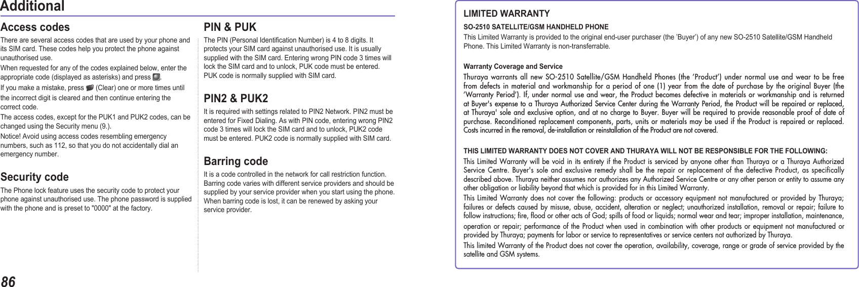 8604AdditionalAccess codes There are several access codes that are used by your phone and its SIM card. These codes help you protect the phone against unauthorised use.When requested for any of the codes explained below, enter the appropriate code (displayed as asterisks) and press  .  If you make a mistake, press   (Clear) one or more times until the incorrect digit is cleared and then continue entering the correct code.The access codes, except for the PUK1 and PUK2 codes, can be changed using the Security menu (9.).Notice! Avoid using access codes resembling emergency numbers, such as 112, so that you do not accidentally dial an emergency number.Security codeThe Phone lock feature uses the security code to protect your phone against unauthorised use. The phone password is supplied with the phone and is preset to &quot;0000&quot; at the factory.PIN &amp; PUKThe PIN (Personal Identication Number) is 4 to 8 digits. It protects your SIM card against unauthorised use. It is usually supplied with the SIM card. Entering wrong PIN code 3 times will lock the SIM card and to unlock, PUK code must be entered. PUK code is normally supplied with SIM card.PIN2 &amp; PUK2It is required with settings related to PIN2 Network. PIN2 must be entered for Fixed Dialing. As with PIN code, entering wrong PIN2 code 3 times will lock the SIM card and to unlock, PUK2 code must be entered. PUK2 code is normally supplied with SIM card.Barring codeIt is a code controlled in the network for call restriction function. Barring code varies with different service providers and should be supplied by your service provider when you start using the phone. When barring code is lost, it can be renewed by asking your service provider.LIMITED WARRANTYSO-2510 SATELLITE/GSM HANDHELD PHONEThis Limited Warranty is provided to the original end-user purchaser (the ’Buyer’) of any new SO-2510 Satellite/GSM Handheld Phone. This Limited Warranty is non-transferrable.Warranty Coverage and ServiceThuraya warrants all new SO-2510 Satellite/GSM Handheld Phones (the ’Product’) under normal use and wear to be free from defects in material and workmanship for a period of one (1) year from the date of purchase by the original Buyer (the  ’Warranty Period’). If, under normal use and wear, the Product becomes defective in materials or workmanship and is returned at Buyer&apos;s expense to a Thuraya Authorized Service Center during the Warranty Period, the Product will be repaired or replaced, at Thuraya&apos; sole and exclusive option, and at no charge to Buyer. Buyer will be required to provide reasonable proof of date of purchase. Reconditioned replacement components, parts, units or materials may be used if the Product is repaired or replaced. Costs incurred in the removal, de-installation or reinstallation of the Product are not covered.THIS LIMITED WARRANTY DOES NOT COVER AND THURAYA WILL NOT BE RESPONSIBLE FOR THE FOLLOWING:This Limited Warranty will be void in its entirety if the Product is serviced by anyone other than Thuraya or a Thuraya Authorized Service Centre. Buyer&apos;s sole and exclusive remedy shall be the repair or replacement of the defective Product, as specifically described above. Thuraya neither assumes nor authorizes any Authorized Service Centre or any other person or entity to assume any other obligation or liability beyond that which is provided for in this Limited Warranty.This Limited Warranty does not cover the following: products or accessory equipment not manufactured or provided by Thuraya; failures or defects caused by misuse, abuse, accident, alteration or neglect; unauthorized installation, removal or repair; failure to follow instructions; ﬁre, ﬂood or other acts of God; spills of food or liquids; normal wear and tear; improper installation, maintenance,operation or repair; performance of the Product when used in combination with other products or equipment not manufactured or provided by Thuraya; payments for labor or service to representatives or service centers not authorized by Thuraya.This limited Warranty of the Product does not cover the operation, availability, coverage, range or grade of service provided by the satellite and GSM systems.