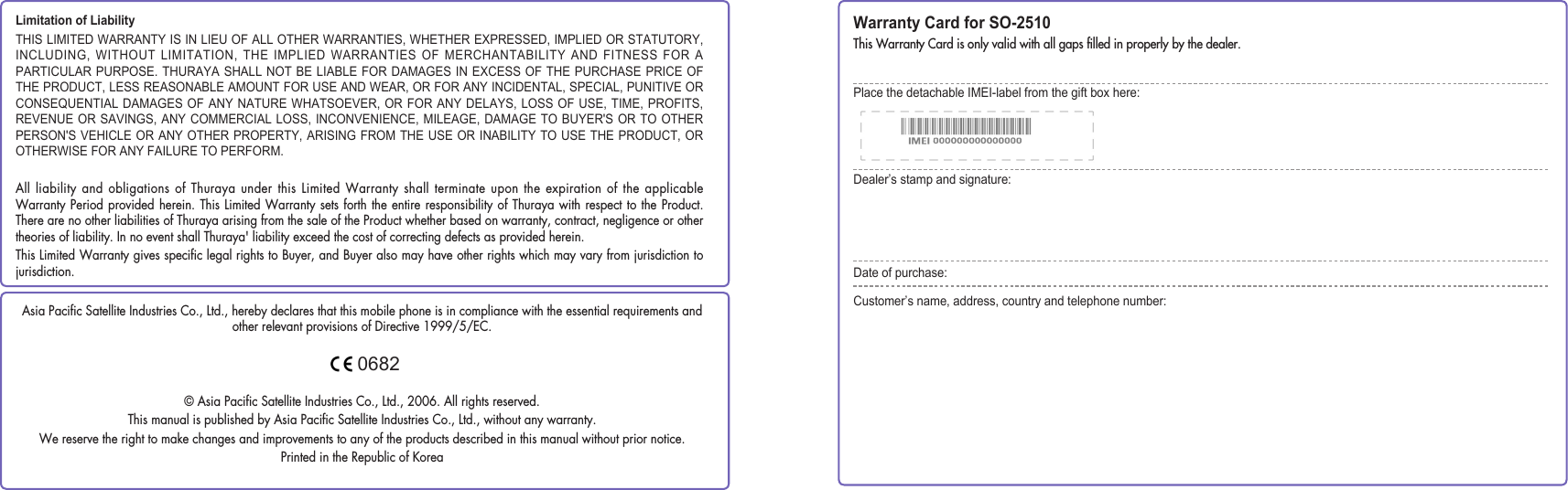 Limitation of LiabilityTHIS LIMITED WARRANTY IS IN LIEU OF ALL OTHER WARRANTIES, WHETHER EXPRESSED, IMPLIED OR STATUTORY, INCLUDING, WITHOUT  LIMITATION,  THE IMPLIED WARRANTIES OF MERCHANTABILITY AND FITNESS FOR  A PARTICULAR PURPOSE. THURAYA SHALL NOT BE LIABLE FOR DAMAGES IN EXCESS OF THE PURCHASE PRICE OF THE PRODUCT, LESS REASONABLE AMOUNT FOR USE AND WEAR, OR FOR ANY INCIDENTAL, SPECIAL, PUNITIVE OR CONSEQUENTIAL DAMAGES  OF  ANY NATURE WHATSOEVER, OR FOR ANY DELAYS, LOSS  OF  USE, TIME, PROFITS, REVENUE OR SAVINGS, ANY COMMERCIAL LOSS, INCONVENIENCE, MILEAGE, DAMAGE TO BUYER&apos;S OR  TO OTHER PERSON&apos;S VEHICLE OR ANY OTHER PROPERTY, ARISING FROM THE USE OR INABILITY TO USE THE PRODUCT, OR OTHERWISE FOR ANY FAILURE TO PERFORM.All liability and obligations of Thuraya under this Limited Warranty shall terminate upon the expiration of the applicable Warranty Period provided herein. This Limited Warranty sets forth the entire responsibility of Thuraya with respect to the Product. There are no other liabilities of Thuraya arising from the sale of the Product whether based on warranty, contract, negligence or other theories of liability. In no event shall Thuraya&apos; liability exceed the cost of correcting defects as provided herein.This Limited Warranty gives speciﬁc legal rights to Buyer, and Buyer also may have other rights which may vary from jurisdiction to jurisdiction.Warranty Card for SO-2510This Warranty Card is only valid with all gaps ﬁlled in properly by the dealer.Place the detachable IMEI-label from the gift box here:Dealer’s stamp and signature:Date of purchase:Customer’s name, address, country and telephone number:Asia Paciﬁc Satellite Industries Co., Ltd., hereby declares that this mobile phone is in compliance with the essential requirements and other relevant provisions of Directive 1999/5/EC.© Asia Paciﬁc Satellite Industries Co., Ltd., 2006. All rights reserved.This manual is published by Asia Paciﬁc Satellite Industries Co., Ltd., without any warranty.We reserve the right to make changes and improvements to any of the products described in this manual without prior notice.Printed in the Republic of Korea0682