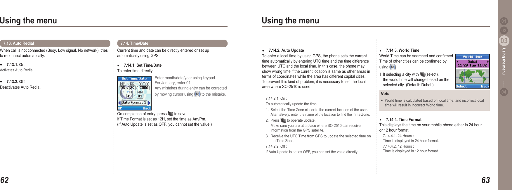 6203Using the menu6303Using the menu0204Using the menu 01When call is not connected (Busy, Low signal, No network), tries to reconnect automatically.7.13.1. On Activates Auto Redial.7.13.2. Off Deactivates Auto Redial.●●7.13. Auto Redial Current time and date can be directly entered or set up automatically using GPS.7.14.1. Set Time/Date To enter time directly. ●7.14. Time/DateEnter month/date/year using keypad. For January, enter 01. Any mistakes during entry can be corrected by moving cursor using  to the mistake. On completion of entry, press   to save. If Time Format is set as 12H, set the time as Am/Pm. (If Auto Update is set as OFF, you cannot set the value.)7.14.3. World Time World Time can be searched and conrmed. Time of other cities can be conrmed by using  .1. If selecting a city with  (select),   the world time will change based on the   selected city. (Default: Dubai.) ●NoteWorld time is calculated based on local time, and incorrect local   time will result in incorrect World time. ●7.14.4. Time FormatThis displays the time on your mobile phone either in 24 hour or 12 hour format.  7.14.4.1. 24 Hours :   Time is displayed in 24 hour format.  7.14.4.2. 12 Hours :   Time is displayed in 12 hour format.●7.14.2. Auto Update To enter a local time by using GPS, the phone sets the current time automatically by entering UTC time and the time difference between UTC and the local time. In this case, the phone may show wrong time if the current location is same as other areas in terms of coordinates while the area has different capital cities. To prevent this kind of problem, it is necessary to set the local area where SO-2510 is used.   7.14.2.1. On :  To automatically update the time  1.  Select the Time Zone closer to the current location of the user.    Alternatively, enter the name of the location to nd the Time Zone.  2.  Press   to operate update.      Make sure you are at a place where SO-2510 can receive     information from the GPS satellite.  3.  Receive the UTC Time from GPS to update the selected time on     the Time Zone.   7.14.2.2. Off :  If Auto Update is set as OFF, you can set the value directly.●
