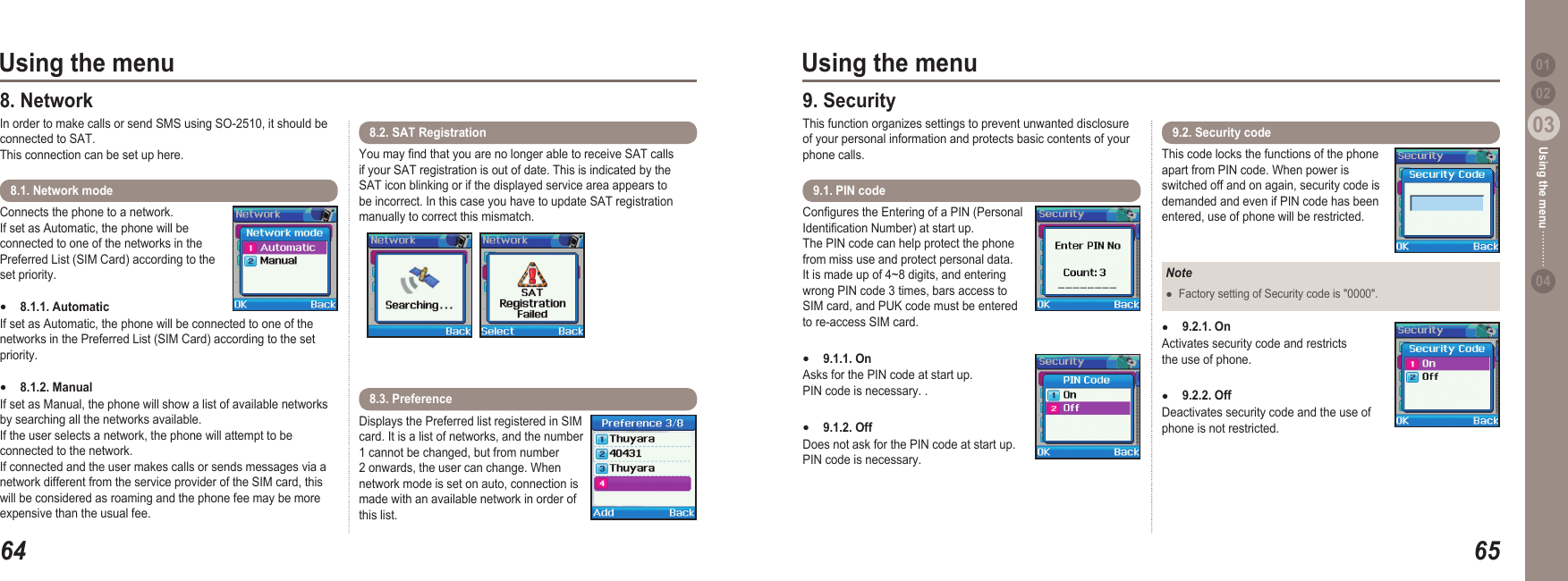 6403Using the menu6503Using the menu0204Using the menu 018. Network In order to make calls or send SMS using SO-2510, it should be connected to SAT.  This connection can be set up here.Connects the phone to a network.  If set as Automatic, the phone will be connected to one of the networks in the Preferred List (SIM Card) according to the set priority.8.1.1. Automatic  If set as Automatic, the phone will be connected to one of the networks in the Preferred List (SIM Card) according to the set priority.8.1.2. Manual If set as Manual, the phone will show a list of available networks by searching all the networks available. If the user selects a network, the phone will attempt to be connected to the network. If connected and the user makes calls or sends messages via a network different from the service provider of the SIM card, this will be considered as roaming and the phone fee may be more expensive than the usual fee.●●8.1. Network mode You may nd that you are no longer able to receive SAT calls if your SAT registration is out of date. This is indicated by the SAT icon blinking or if the displayed service area appears to be incorrect. In this case you have to update SAT registration manually to correct this mismatch.8.2. SAT Registration Displays the Preferred list registered in SIM card. It is a list of networks, and the number 1 cannot be changed, but from number 2 onwards, the user can change. When network mode is set on auto, connection is made with an available network in order of this list.8.3. Preference  Congures the Entering of a PIN (Personal Identication Number) at start up. The PIN code can help protect the phone from miss use and protect personal data. It is made up of 4~8 digits, and entering wrong PIN code 3 times, bars access to SIM card, and PUK code must be entered to re-access SIM card.9.1.1. On Asks for the PIN code at start up.  PIN code is necessary. .9.1.2. OffDoes not ask for the PIN code at start up.  PIN code is necessary.●●9. Security This function organizes settings to prevent unwanted disclosure of your personal information and protects basic contents of your phone calls. 9.1. PIN code This code locks the functions of the phone apart from PIN code. When power is switched off and on again, security code is demanded and even if PIN code has been entered, use of phone will be restricted.9.2. Security code NoteFactory setting of Security code is &quot;0000&quot;. ●9.2.1. On Activates security code and restricts the use of phone.9.2.2. Off Deactivates security code and the use of phone is not restricted. ●●