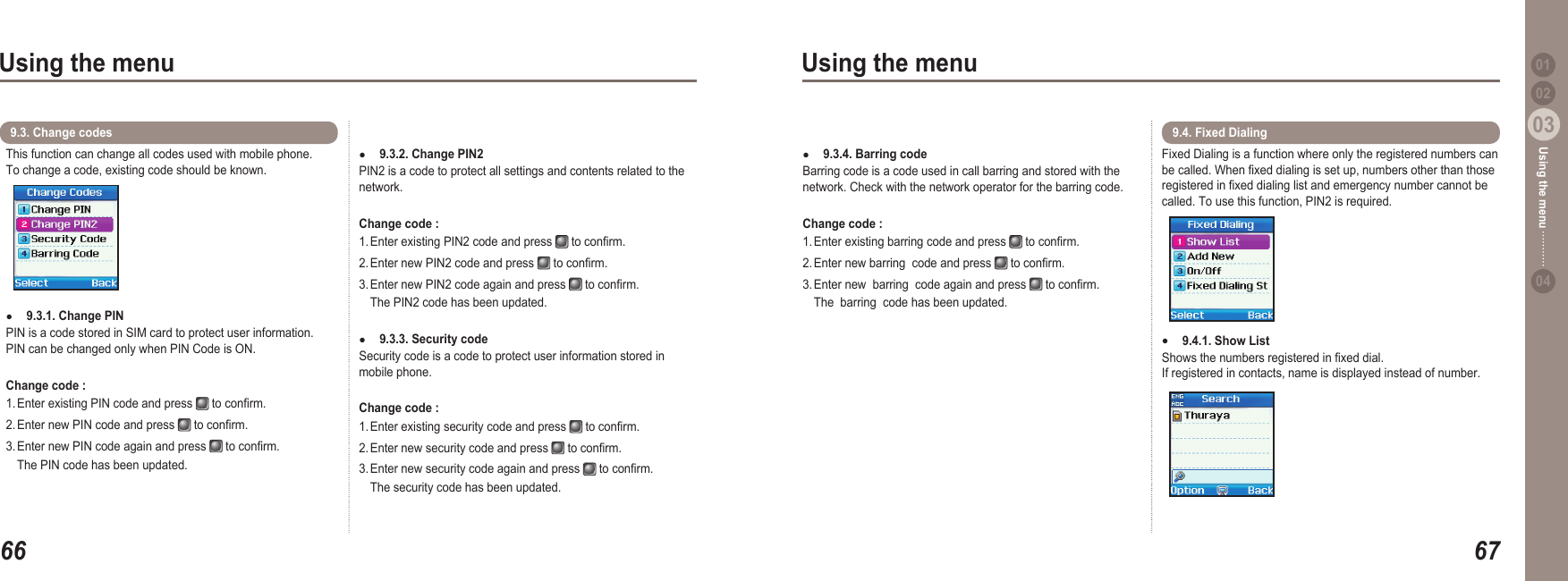 6603Using the menu6703Using the menu0204Using the menu 01This function can change all codes used with mobile phone.  To change a code, existing code should be known.9.3.1. Change PIN PIN is a code stored in SIM card to protect user information. PIN can be changed only when PIN Code is ON.Change code : 1. Enter existing PIN code and press   to conrm. 2. Enter new PIN code and press   to conrm. 3. Enter new PIN code again and press   to conrm.   The PIN code has been updated.●9.3. Change codes 9.3.2. Change PIN2 PIN2 is a code to protect all settings and contents related to the network.Change code : 1. Enter existing PIN2 code and press   to conrm. 2. Enter new PIN2 code and press   to conrm. 3. Enter new PIN2 code again and press   to conrm.   The PIN2 code has been updated.9.3.3. Security code Security code is a code to protect user information stored in mobile phone.Change code : 1. Enter existing security code and press   to conrm. 2. Enter new security code and press   to conrm. 3. Enter new security code again and press   to conrm.   The security code has been updated.●●9.3.4. Barring code Barring code is a code used in call barring and stored with the network. Check with the network operator for the barring code.Change code : 1. Enter existing barring code and press   to conrm. 2. Enter new barring  code and press   to conrm. 3. Enter new  barring  code again and press   to conrm.   The  barring  code has been updated.●Fixed Dialing is a function where only the registered numbers can be called. When xed dialing is set up, numbers other than those registered in xed dialing list and emergency number cannot be called. To use this function, PIN2 is required.9.4.1. Show List Shows the numbers registered in xed dial. If registered in contacts, name is displayed instead of number. ●9.4. Fixed Dialing