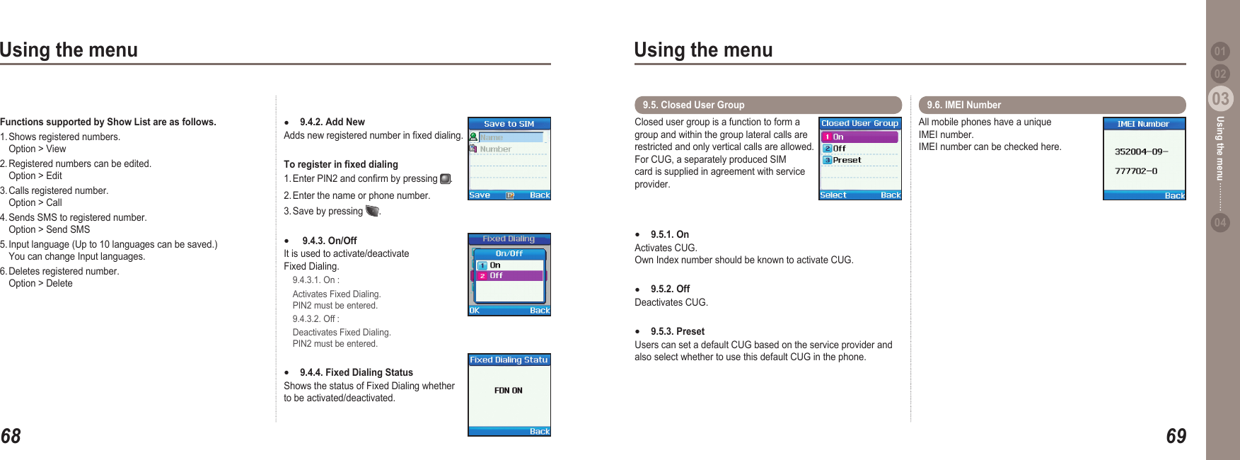 6803Using the menu6903Using the menu0204Using the menu 019.4.2. Add New Adds new registered number in xed dialing.To register in xed dialing 1. Enter PIN2 and conrm by pressing  .2. Enter the name or phone number.3. Save by pressing  . 9.4.3. On/Off  It is used to activate/deactivate Fixed Dialing.    9.4.3.1. On :  Activates Fixed Dialing.   PIN2 must be entered.   9.4.3.2. Off :  Deactivates Fixed Dialing.   PIN2 must be entered.9.4.4. Fixed Dialing Status  Shows the status of Fixed Dialing whether to be activated/deactivated.●●●Closed user group is a function to form a group and within the group lateral calls are restricted and only vertical calls are allowed.  For CUG, a separately produced SIM card is supplied in agreement with service provider.9.5.1. OnActivates CUG. Own Index number should be known to activate CUG.9.5.2. Off Deactivates CUG. 9.5.3. Preset Users can set a default CUG based on the service provider and also select whether to use this default CUG in the phone. ●●●9.5. Closed User Group  All mobile phones have a unique IMEI number. IMEI number can be checked here.9.6. IMEI Number Functions supported by Show List are as follows.  1. Shows registered numbers.    Option &gt; View2. Registered numbers can be edited.   Option &gt; Edit3. Calls registered number.    Option &gt; Call 4. Sends SMS to registered number.   Option &gt; Send SMS5. Input language (Up to 10 languages can be saved.)   You can change Input languages.6. Deletes registered number.   Option &gt; Delete 