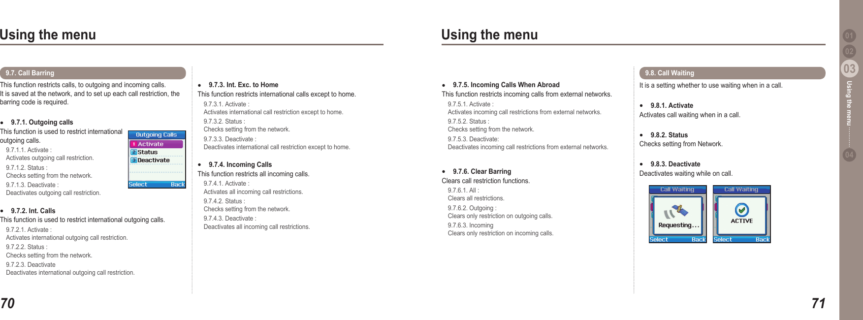 7003Using the menu7103Using the menu0204Using the menu 019.7.5. Incoming Calls When AbroadThis function restricts incoming calls from external networks.  9.7.5.1. Activate :   Activates incoming call restrictions from external networks.  9.7.5.2. Status :   Checks setting from the network.   9.7.5.3. Deactivate:   Deactivates incoming call restrictions from external networks.9.7.6. Clear Barring Clears call restriction functions.   9.7.6.1. All :   Clears all restrictions.  9.7.6.2. Outgoing :   Clears only restriction on outgoing calls.   9.7.6.3. Incoming    Clears only restriction on incoming calls. ●●9.7.3. Int. Exc. to Home This function restricts international calls except to home.   9.7.3.1. Activate :   Activates international call restriction except to home.    9.7.3.2. Status :   Checks setting from the network.    9.7.3.3. Deactivate :   Deactivates international call restriction except to home. 9.7.4. Incoming Calls This function restricts all incoming calls.  9.7.4.1. Activate :   Activates all incoming call restrictions.   9.7.4.2. Status :   Checks setting from the network.  9.7.4.3. Deactivate :   Deactivates all incoming call restrictions. ●●It is a setting whether to use waiting when in a call.9.8.1. ActivateActivates call waiting when in a call. 9.8.2. Status Checks setting from Network.  9.8.3. Deactivate Deactivates waiting while on call. ●●●9.8. Call Waiting This function restricts calls, to outgoing and incoming calls.  It is saved at the network, and to set up each call restriction, the barring code is required.9.7.1. Outgoing calls This function is used to restrict international outgoing calls.  9.7.1.1. Activate :   Activates outgoing call restriction.   9.7.1.2. Status :   Checks setting from the network.   9.7.1.3. Deactivate :   Deactivates outgoing call restriction. 9.7.2. Int. Calls This function is used to restrict international outgoing calls.  9.7.2.1. Activate :   Activates international outgoing call restriction.   9.7.2.2. Status :   Checks setting from the network.   9.7.2.3. Deactivate   Deactivates international outgoing call restriction. ●●9.7. Call Barring