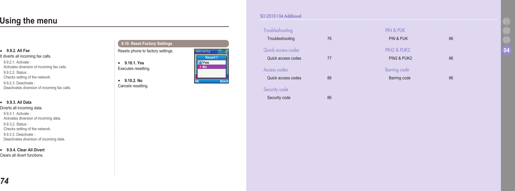 7403Using the menu SO-2510 I 04 Additional040302019.9.2. All Fax  It diverts all incoming fax calls.   9.9.2.1. Activate :   Activates diversion of incoming fax calls.   9.9.2.2. Status :   Checks setting of the network.   9.9.2.3. Deactivate :   Deactivates diversion of incoming fax calls.9.9.3. All Data   Diverts all incoming data.    9.9.3.1. Activate :   Activates diversion of incoming data.   9.9.3.2. Status :   Checks setting of the network.   9.9.3.3. Deactivate :   Deactivates diversion of incoming data.9.9.4. Clear All Divert    Clears all divert functions.   ●●●Resets phone to factory settings.9.10.1. Yes  Executes resetting. 9.10.2. No   Cancels resetting.  ●●9.10. Reset Factory Settings   Troubleshooting  Troubleshooting   76Quick access codes   Quick access codes    77Access codes  Quick access codes   86Security code   Security code   86PIN &amp; PUK  PIN &amp; PUK    86PIN2 &amp; PUK2  PIN2 &amp; PUK2  86Barring code   Barring code   86 