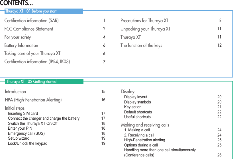 Certiﬁcation information (SAR)   1FCC Compliance Statement  2For your safety  4Battery Information   6Taking care of your Thuraya XT   6Certiﬁcation information (IP54, IK03)  7Precautions for Thuraya XT  8Unpacking your Thuraya XT  11Thuraya XT  11The function of the keys  12Introduction  15HPA (High-Penetration Alerting)   16Initial steps  Inserting SIM card   17 Connect the charger and charge the battery   17 Switch the Thuraya XT On/Off   18 Enter your PIN  18 Emergency call (SOS)   18 Setup wizard  19 Lock/Unlock the keypad  19Display Display layout  20 Display symbols  20 Key action  21 Default shortcuts  22 Useful shortcuts   22Making and receiving calls 1. Making a call  24 2. Receiving a call  24 High-Penetration alerting  25 Options during a call   25 Handling more than one call simultaneously    (Conference calls)  26  Thuraya XT   02 Getting started Thuraya XT   01 Before you startCONTENTS...