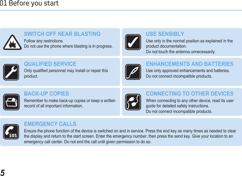 501 Before you start SWITCH OFF NEAR BLASTINGFollow any restrictions.  Do not use the phone where blasting is in progress.USE SENSIBLY Use only in the normal position as explained in the product documentation.  Do not touch the antenna unnecessarily.QUALIFIED SERVICEOnly qualied personnel may install or repair this product.ENHANCEMENTS AND BATTERIESUse only approved enhancements and batteries.  Do not connect incompatible products.BACK-UP COPIES Remember to make back-up copies or keep a written record of all important information.CONNECTING TO OTHER DEVICES When connecting to any other device, read its user guide for detailed safety instructions.  Do not connect incompatible products.EMERGENCY CALLS Ensure the phone function of the device is switched on and in service. Press the end key as many times as needed to clear the display and return to the start screen. Enter the emergency number, then press the send key. Give your location to an emergency call center. Do not end the call until given permission to do so.