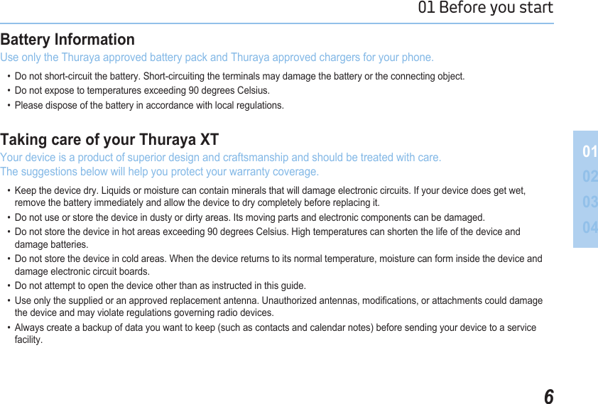 601 Before you start 01020304Battery Information Use only the Thuraya approved battery pack and Thuraya approved chargers for your phone.   •  Do not short-circuit the battery. Short-circuiting the terminals may damage the battery or the connecting object.   •  Do not expose to temperatures exceeding 90 degrees Celsius.  •  Please dispose of the battery in accordance with local regulations.Taking care of your Thuraya XT Your device is a product of superior design and craftsmanship and should be treated with care. The suggestions below will help you protect your warranty coverage.   •  Keep the device dry. Liquids or moisture can contain minerals that will damage electronic circuits. If your device does get wet,      remove the battery immediately and allow the device to dry completely before replacing it.   •  Do not use or store the device in dusty or dirty areas. Its moving parts and electronic components can be damaged.   •  Do not store the device in hot areas exceeding 90 degrees Celsius. High temperatures can shorten the life of the device and      damage batteries.   •  Do not store the device in cold areas. When the device returns to its normal temperature, moisture can form inside the device and      damage electronic circuit boards.   •  Do not attempt to open the device other than as instructed in this guide.   •  Use only the supplied or an approved replacement antenna. Unauthorized antennas, modications, or attachments could damage      the device and may violate regulations governing radio devices.   •  Always create a backup of data you want to keep (such as contacts and calendar notes) before sending your device to a service      facility.