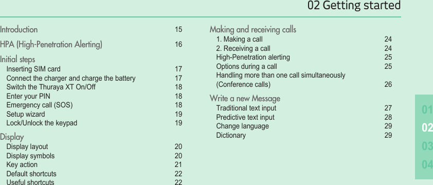0102030402 Getting startedIntroduction  15HPA (High-Penetration Alerting)   16Initial steps  Inserting SIM card   17 Connect the charger and charge the battery   17 Switch the Thuraya XT On/Off   18 Enter your PIN  18 Emergency call (SOS)   18 Setup wizard  19 Lock/Unlock the keypad  19Display Display layout  20 Display symbols  20 Key action  21 Default shortcuts  22 Useful shortcuts   22Making and receiving calls 1. Making a call  24 2. Receiving a call  24 High-Penetration alerting  25 Options during a call   25 Handling more than one call simultaneously    (Conference calls)  26Write a new Message Traditional text input  27 Predictive text input  28 Change language  29 Dictionary  29