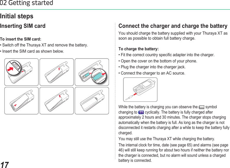 1702 Getting startedConnect the charger and charge the battery You should charge the battery supplied with your Thuraya XT as soon as possible to obtain full battery charge. To charge the battery: • Fit the correct country specic adapter into the charger. • Open the cover on the bottom of your phone.• Plug the charger into the charger jack.• Connect the charger to an AC source.Initial steps Inserting SIM card To insert the SIM card: • Switch off the Thuraya XT and remove the battery.• Insert the SIM card as shown below.While the battery is charging you can observe the   symbol changing to   cyclically. The battery is fully charged after approximately 2 hours and 30 minutes. The charger stops charging automatically when the battery is full. As long as the charger is not disconnected it restarts charging after a while to keep the battery fully charged. You may still use the Thuraya XT while charging the battery. The internal clock for time, date (see page 65) and alarms (see page 46) will still keep running for about two hours if neither the battery nor the charger is connected, but no alarm will sound unless a charged battery is connected.