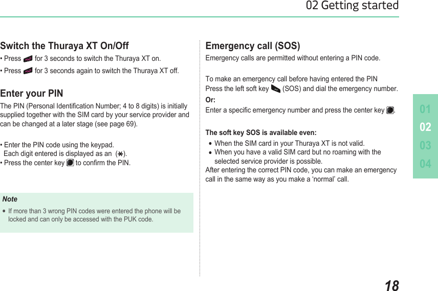 010203041802 Getting startedEmergency call (SOS) Emergency calls are permitted without entering a PIN code. To make an emergency call before having entered the PIN Press the left soft key   (SOS) and dial the emergency number.Or:Enter a specic emergency number and press the center key  .The soft key SOS is available even:When the SIM card in your Thuraya XT is not valid. ●When you have a valid SIM card but no roaming with the   ●  selected service provider is possible.After entering the correct PIN code, you can make an emergency call in the same way as you make a ‘normal’ call.Switch the Thuraya XT On/Off • Press   for 3 seconds to switch the Thuraya XT on.• Press   for 3 seconds again to switch the Thuraya XT off.Enter your PINThe PIN (Personal Identication Number; 4 to 8 digits) is initially supplied together with the SIM card by your service provider and can be changed at a later stage (see page 69).• Enter the PIN code using the keypad.    Each digit entered is displayed as an  ( ). • Press the center key   to conrm the PIN.NoteIf more than 3 wrong PIN codes were entered the phone will be   ●  locked and can only be accessed with the PUK code.