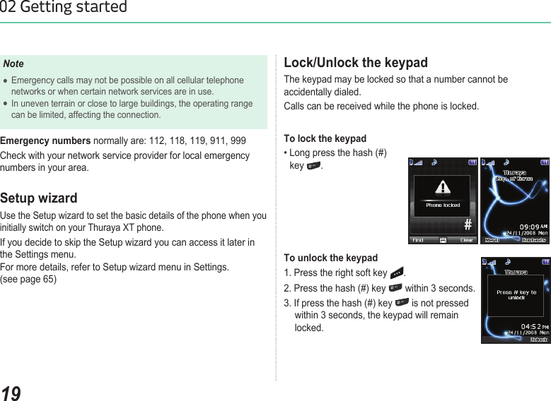 1902 Getting startedLock/Unlock the keypadThe keypad may be locked so that a number cannot be accidentally dialed. Calls can be received while the phone is locked.To lock the keypad• Long press the hash (#)   key  .To unlock the keypad1. Press the right soft key  .2. Press the hash (#) key   within 3 seconds.3. If press the hash (#) key   is not pressed      within 3 seconds, the keypad will remain      locked.NoteEmergency calls may not be possible on all cellular telephone   ●  networks or when certain network services are in use.In uneven terrain or close to large buildings, the operating range   ●  can be limited, affecting the connection.Emergency numbers normally are: 112, 118, 119, 911, 999Check with your network service provider for local emergency numbers in your area.Setup wizardUse the Setup wizard to set the basic details of the phone when you initially switch on your Thuraya XT phone. If you decide to skip the Setup wizard you can access it later in the Settings menu. For more details, refer to Setup wizard menu in Settings.  (see page 65)