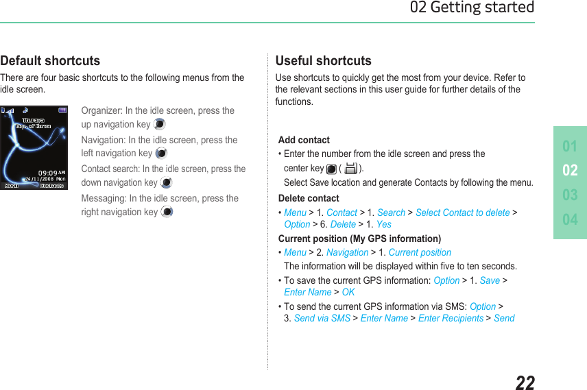010203042202 Getting startedOrganizer: In the idle screen, press the  up navigation key Navigation: In the idle screen, press the  left navigation key Contact search: In the idle screen, press the  down navigation key Messaging: In the idle screen, press the  right navigation key Useful shortcuts Use shortcuts to quickly get the most from your device. Refer to the relevant sections in this user guide for further details of the functions. Default shortcutsThere are four basic shortcuts to the following menus from the idle screen.Add contact• Enter the number from the idle screen and press the    center key   ( ).   Select Save location and generate Contacts by following the menu.Delete contact• Menu &gt; 1. Contact &gt; 1. Search &gt; Select Contact to delete &gt;  Option &gt; 6. Delete &gt; 1. Yes Current position (My GPS information)• Menu &gt; 2. Navigation &gt; 1. Current position  The information will be displayed within ve to ten seconds.• To save the current GPS information: Option &gt; 1. Save &gt;   Enter Name &gt; OK• To send the current GPS information via SMS: Option &gt;   3. Send via SMS &gt; Enter Name &gt; Enter Recipients &gt; Send