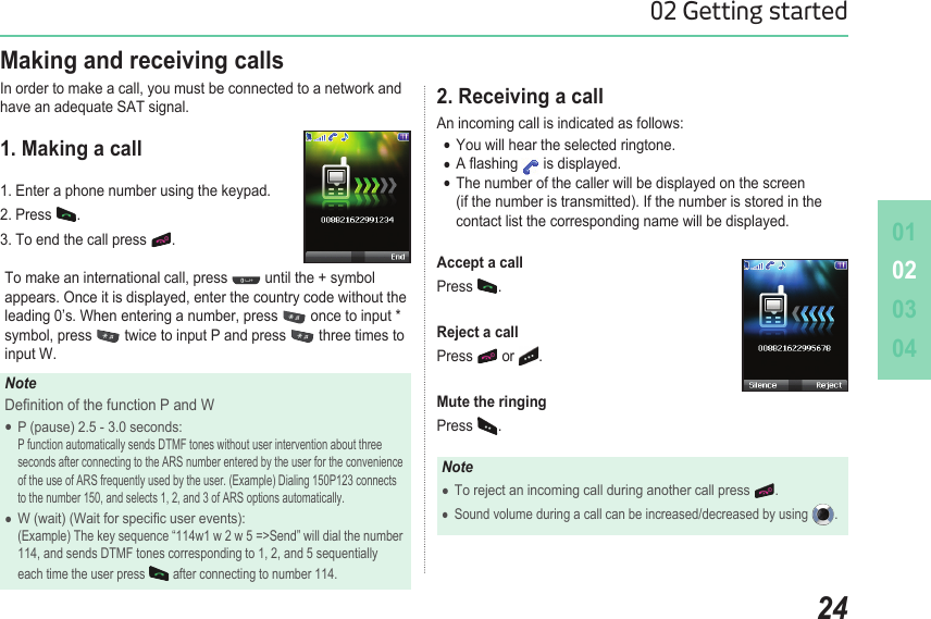 010203042402 Getting started2. Receiving a callAn incoming call is indicated as follows: You will hear the selected ringtone. ●A ashing  ● is displayed. The number of the caller will be displayed on the screen  ●  (if the number is transmitted). If the number is stored in the   contact list the corresponding name will be displayed.Accept a callPress  .  Reject a callPress   or  .Mute the ringingPress  .NoteTo reject an incoming call during another call press  ●.Sound volume during a call can be increased/decreased by using  ●. Making and receiving callsIn order to make a call, you must be connected to a network and have an adequate SAT signal.1. Making a call1. Enter a phone number using the keypad. 2. Press  . 3. To end the call press  .To make an international call, press   until the + symbol appears. Once it is displayed, enter the country code without the leading 0’s. When entering a number, press   once to input * symbol, press   twice to input P and press   three times to input W.NoteDenition of the function P and WP (pause) 2.5 - 3.0 seconds:  ●  P function automatically sends DTMF tones without user intervention about three    seconds after connecting to the ARS number entered by the user for the convenience    of the use of ARS frequently used by the user. (Example) Dialing 150P123 connects    to the number 150, and selects 1, 2, and 3 of ARS options automatically.W (wait) (Wait for specic user events):  ●  (Example) The key sequence “114w1 w 2 w 5 =&gt;Send” will dial the number    114, and sends DTMF tones corresponding to 1, 2, and 5 sequentially    each time the user press   after connecting to number 114.