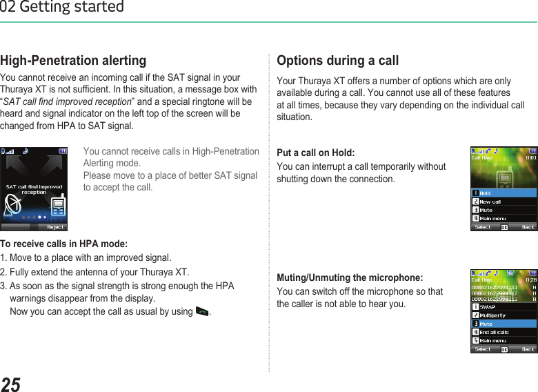 2502 Getting startedHigh-Penetration alertingYou cannot receive an incoming call if the SAT signal in your Thuraya XT is not sufcient. In this situation, a message box with “SAT call nd improved reception” and a special ringtone will be heard and signal indicator on the left top of the screen will be changed from HPA to SAT signal.You cannot receive calls in High-Penetration  Alerting mode.  Please move to a place of better SAT signal to accept the call. To receive calls in HPA mode: 1. Move to a place with an improved signal.2. Fully extend the antenna of your Thuraya XT. 3. As soon as the signal strength is strong enough the HPA    warnings disappear from the display.    Now you can accept the call as usual by using  . Options during a call Your Thuraya XT offers a number of options which are only  available during a call. You cannot use all of these features  at all times, because they vary depending on the individual call situation.Put a call on Hold: You can interrupt a call temporarily without  shutting down the connection.Muting/Unmuting the microphone: You can switch off the microphone so that  the caller is not able to hear you.