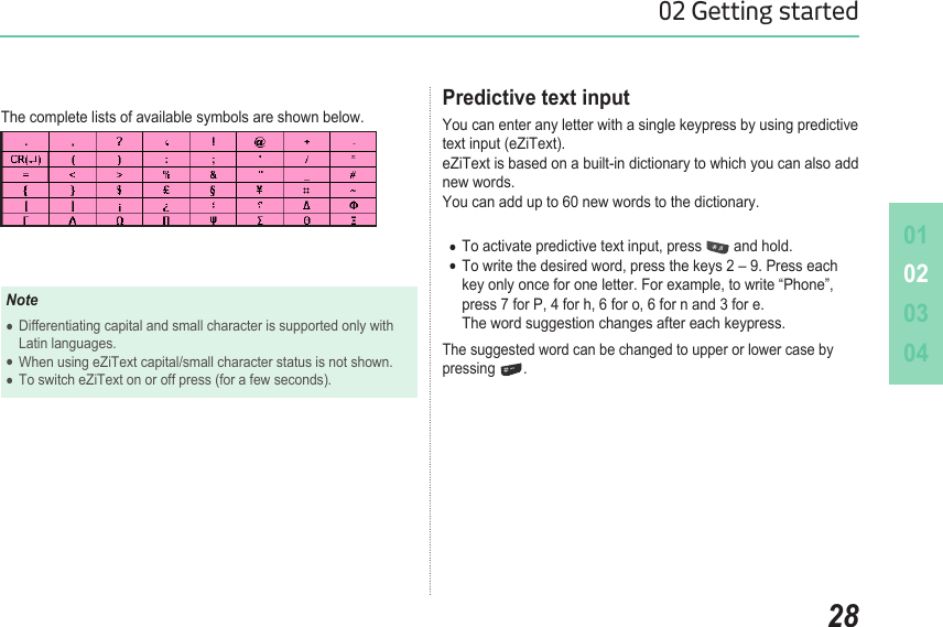 010203042802 Getting startedThe complete lists of available symbols are shown below. NoteDifferentiating capital and small character is supported only with   ●  Latin languages. When using eZiText capital/small character status is not shown.  ●To switch eZiText on or off press (for a few seconds). ●Predictive text inputYou can enter any letter with a single keypress by using predictive text input (eZiText).  eZiText is based on a built-in dictionary to which you can also add new words.  You can add up to 60 new words to the dictionary.To activate predictive text input, press  ● and hold. To write the desired word, press the keys 2 – 9. Press each   ●  key only once for one letter. For example, to write “Phone”,    press 7 for P, 4 for h, 6 for o, 6 for n and 3 for e.    The word suggestion changes after each keypress. The suggested word can be changed to upper or lower case by pressing  .