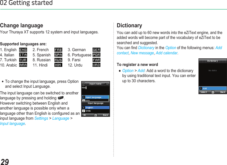 2902 Getting startedChange languageYour Thuraya XT supports 12 system and input languages. Supported languages are:1. English   2. French   3. German     4. Italian   5. Spanish   6. Portuguese   7. Turkish   8. Russian   9. Farsi   10. Arabic   11. Hindi    12. Urdu To change the input language, press Option   ●  and select Input Language.The input language can be switched to another language by pressing and holding  .  However switching between English and another language is possible only when a language other than English is congured as an input language from Settings &gt; Language &gt; Input language.DictionaryYou can add up to 60 new words into the eZiText engine, and the added words will become part of the vocabulary of eZiText to be searched and suggested.  You can nd Dictionary in the Option of the following menus: Add contact, New message, Add calendar.To register a new word  ● Option &gt; Add: Add a word to the dictionary      by using traditional text input. You can enter      up to 30 characters.