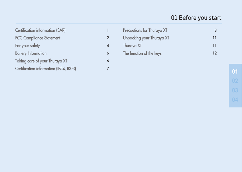  Certiﬁcation information (SAR)   1FCC Compliance Statement  2For your safety  4Battery Information   6Taking care of your Thuraya XT   6Certiﬁcation information (IP54, IK03)  7Precautions for Thuraya XT  8Unpacking your Thuraya XT  11Thuraya XT  11The function of the keys  120102030401 Before you start 