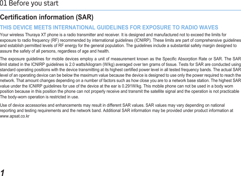 101 Before you start Certication information (SAR) THIS DEVICE MEETS INTERNATIONAL GUIDELINES FOR EXPOSURE TO RADIO WAVESYour wireless Thuraya XT phone is a radio transmitter and receiver. It is designed and manufactured not to exceed the limits for exposure to radio frequency (RF) recommended by international guidelines (ICNIRP). These limits are part of comprehensive guidelines and establish permitted levels of RF energy for the general population. The guidelines include a substantial safety margin designed to assure the safety of all persons, regardless of age and health.The exposure guidelines for mobile devices employ a unit of measurement known as the Specic Absorption Rate or SAR. The SAR limit stated in the ICNIRP guidelines is 2.0 watts/kilogram (W/kg) averaged over ten grams of tissue. Tests for SAR are conducted using standard operating positions with the device transmitting at its highest certied power level in all tested frequency bands. The actual SAR level of an operating device can be below the maximum value because the device is designed to use only the power required to reach the network. That amount changes depending on a number of factors such as how close you are to a network base station. The highest SAR value under the ICNIRP guidelines for use of the device at the ear is 0.291W/kg. This mobile phone can not be used in a body wornposition because in this position the phone can not properly receive and transmit the satellite signal and the operation is not practicableThe body-worn operation is restricted in use.  Use of device accessories and enhancements may result in different SAR values. SAR values may vary depending on national reporting and testing requirements and the network band. Additional SAR information may be provided under product information at www.apsat.co.kr