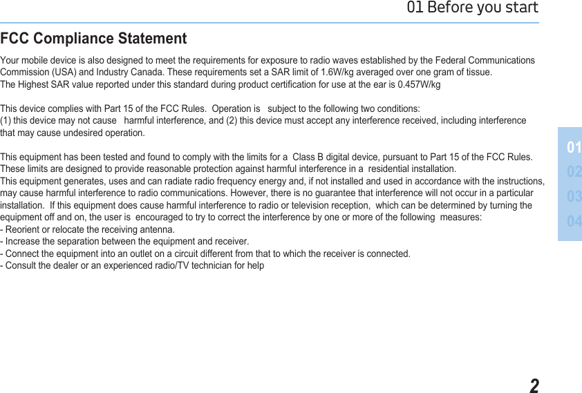 201 Before you start 01020304FCC Compliance StatementYour mobile device is also designed to meet the requirements for exposure to radio waves established by the Federal Communications Commission (USA) and Industry Canada. These requirements set a SAR limit of 1.6W/kg averaged over one gram of tissue.  The Highest SAR value reported under this standard during product certication for use at the ear is 0.457W/kg This device complies with Part 15 of the FCC Rules.  Operation is   subject to the following two conditions:  (1) this device may not cause   harmful interference, and (2) this device must accept any interference received, including interferencethat may cause undesired operation.  This equipment has been tested and found to comply with the limits for a  Class B digital device, pursuant to Part 15 of the FCC Rules.These limits are designed to provide reasonable protection against harmful interference in a  residential installation.  This equipment generates, uses and can radiate radio frequency energy and, if not installed and used in accordance with the instructions, may cause harmful interference to radio communications. However, there is no guarantee that interference will not occur in a particular installation.  If this equipment does cause harmful interference to radio or television reception,  which can be determined by turning the equipment off and on, the user is  encouraged to try to correct the interference by one or more of the following  measures:   - Reorient or relocate the receiving antenna.  - Increase the separation between the equipment and receiver.- Connect the equipment into an outlet on a circuit different from that to which the receiver is connected.- Consult the dealer or an experienced radio/TV technician for help 