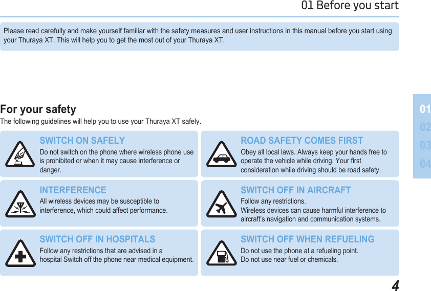 401 Before you start 01020304For your safetyThe following guidelines will help you to use your Thuraya XT safely.Please read carefully and make yourself familiar with the safety measures and user instructions in this manual before you start using your Thuraya XT. This will help you to get the most out of your Thuraya XT.SWITCH ON SAFELYDo not switch on the phone where wireless phone use is prohibited or when it may cause interference or  danger.ROAD SAFETY COMES FIRSTObey all local laws. Always keep your hands free to operate the vehicle while driving. Your rst  consideration while driving should be road safety.INTERFERENCEAll wireless devices may be susceptible to  interference, which could affect performance.SWITCH OFF IN AIRCRAFTFollow any restrictions.  Wireless devices can cause harmful interference to aircraft’s navigation and communication systems.SWITCH OFF IN HOSPITALSFollow any restrictions that are advised in a  hospital Switch off the phone near medical equipment.SWITCH OFF WHEN REFUELINGDo not use the phone at a refueling point. Do not use near fuel or chemicals.